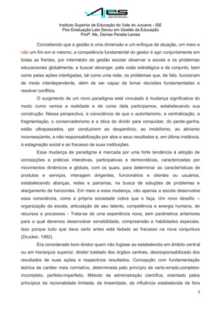 Instituto Superior de Educação do Vale do Juruena - ISE
Pós-Graduação Lato Sensu em Gestão da Educação
Profª. Ms. Denise Peralta Lemes
5
Concebendo que a gestão é uma dimensão e um enfoque de atuação, um meio e
não um fim em si mesmo, a competência fundamental do gestor é agir conjuntamente em
todas as frentes, por intermédio da gestão escolar observar a escola e os problemas
educacionais globalmente, e buscar abranger, pela visão estratégica e de conjunto, bem
como pelas ações interligadas, tal como uma rede, os problemas que, de fato, funcionam
de modo interdependente, além de ser capaz de tomar decisões fundamentadas e
resolver conflitos.
O surgimento de um novo paradigma está vinculado à mudança significativa do
modo como vemos a realidade e de como dela participamos, estabelecendo sua
construção. Nessa perspectiva, a consciência de que o autoritarismo, a centralização, a
fragmentação, o conservadorismo e a ótica do dividir para conquistar, do perde-ganha,
estão ultrapassados, por conduzirem ao desperdício, ao imobilismo, ao ativismo
inconseqüente, a não responsabilização por atos e seus resultados e, em última instância,
à estagnação social e ao fracasso de suas instituições.
Essa mudança de paradigma é marcada por uma forte tendência à adoção de
concepções e práticas interativas, participativas e democráticas, caracterizadas por
movimentos dinâmicos e globais, com os quais, para determinar as características de
produtos e serviços, interagem dirigentes, funcionários e clientes ou usuários,
estabelecendo alianças, redes e parcerias, na busca de soluções de problemas e
alargamento de horizontes. Em meio a essa mudança, não apenas a escola desenvolve
essa consciência, como a própria sociedade cobra que o faça. Um novo desafio --
organização da escola, articulação de seu talento, competência e energia humana, de
recursos e processos - Trata-se de uma experiência nova, sem parâmetros anteriores
para a qual devemos desenvolver sensibilidade, compreensão e habilidades especiais.
Isso porque tudo que dava certo antes está fadado ao fracasso na nova conjuntura
(Drucker, 1992).
Era considerado bom diretor quem não fugisse ao estabelecido em âmbito central
ou em hierarquia superior, diretor tutelado dos órgãos centrais, desresponsabilizado dos
resultados de suas ações e respectivos resultados. Concepção com fundamentação
teórica de caráter mais normativo, determinada pelo princípio de certo-errado,completo-
incompleto, perfeito-imperfeito. Método de administração científica, orientado pelos
princípios da racionalidade limitada, da linearidade, da influência estabelecida de fora
 