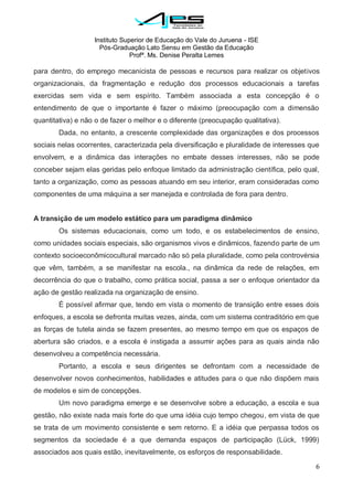 Instituto Superior de Educação do Vale do Juruena - ISE
Pós-Graduação Lato Sensu em Gestão da Educação
Profª. Ms. Denise Peralta Lemes
6
para dentro, do emprego mecanicista de pessoas e recursos para realizar os objetivos
organizacionais, da fragmentação e redução dos processos educacionais a tarefas
exercidas sem vida e sem espírito. Também associada a esta concepção é o
entendimento de que o importante é fazer o máximo (preocupação com a dimensão
quantitativa) e não o de fazer o melhor e o diferente (preocupação qualitativa).
Dada, no entanto, a crescente complexidade das organizações e dos processos
sociais nelas ocorrentes, caracterizada pela diversificação e pluralidade de interesses que
envolvem, e a dinâmica das interações no embate desses interesses, não se pode
conceber sejam elas geridas pelo enfoque limitado da administração científica, pelo qual,
tanto a organização, como as pessoas atuando em seu interior, eram consideradas como
componentes de uma máquina a ser manejada e controlada de fora para dentro.
A transição de um modelo estático para um paradigma dinâmico
Os sistemas educacionais, como um todo, e os estabelecimentos de ensino,
como unidades sociais especiais, são organismos vivos e dinâmicos, fazendo parte de um
contexto socioeconômicocultural marcado não só pela pluralidade, como pela controvérsia
que vêm, também, a se manifestar na escola., na dinâmica da rede de relações, em
decorrência do que o trabalho, como prática social, passa a ser o enfoque orientador da
ação de gestão realizada na organização de ensino.
É possível afirmar que, tendo em vista o momento de transição entre esses dois
enfoques, a escola se defronta muitas vezes, ainda, com um sistema contraditório em que
as forças de tutela ainda se fazem presentes, ao mesmo tempo em que os espaços de
abertura são criados, e a escola é instigada a assumir ações para as quais ainda não
desenvolveu a competência necessária.
Portanto, a escola e seus dirigentes se defrontam com a necessidade de
desenvolver novos conhecimentos, habilidades e atitudes para o que não dispõem mais
de modelos e sim de concepções.
Um novo paradigma emerge e se desenvolve sobre a educação, a escola e sua
gestão, não existe nada mais forte do que uma idéia cujo tempo chegou, em vista de que
se trata de um movimento consistente e sem retorno. E a idéia que perpassa todos os
segmentos da sociedade é a que demanda espaços de participação (Lück, 1999)
associados aos quais estão, inevitavelmente, os esforços de responsabilidade.
 