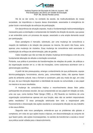 Instituto Superior de Educação do Vale do Juruena - ISE
Pós-Graduação Lato Sensu em Gestão da Educação
Profª. Ms. Denise Peralta Lemes
7
Há de se dar conta, no contexto da escola, da multiculturalidade de nossa
sociedade, da importância e riqueza dessa diversidade, associados à emergência do
poder local e reivindicação de esforços de participação.
Em decorrência da situação exposta, muda a fundamentação teóricometodológica
necessária para a orientação e compreensão do trabalho da direção da escola, que passa
a ser entendido como um processo de equipe, associado a uma ampla demanda social
por participação.
Esse paradigma é marcado, sobretudo, por uma mudança de consciência a
respeito da realidade e da relação das pessoas na mesma. Se assim não fosse, seria
apenas uma mudança de modelos. Essa mudança de consciência está associada à
substituição do enfoque de administração, pelo de gestão.
Cabe ressaltar que não se trata de simples mudança terminológica e sim de uma
fundamental alteração de atitude e orientação conceitual.
Portanto, sua prática é promotora de transformações de relações de poder, de práticas e
da organização escolar em si, e não de inovações, como costumava acontecer com a
administração científica.
A partir de tais pressupostos, emerge o entendimento de que professores, equipe
técnico-pedagógica, funcionários, alunos, pais, comunidade, todos, não apenas fazem
parte do ambiente cultural, mas o formam e constroem, pelo seu modo de agir, em vista
do que, de sua interação dependem a identidade da escola na comunidade, o seu papel
na mesma e os seus resultados.
A mudança de consciência implica o reconhecimento desse fator pelos
participantes do processo escolar, de sua compreensão ao seu papel em relação ao todo,
uma vez que, como lembra Peter Senge (1993, p. 29),‖Quando os membros de uma
organização concentram-se apenas em sua função, eles não se sentem responsáveis
pelos resultados.‖ E essa percepção setorizada tem sido a responsável pelo
fracionamento e dissociação das ações escolares e conseqüente diluição do seu trabalho
e dos seus efeitos.
Segundo este novo paradigma, entende-se que os problemas são globais e
complexos, em vista do que ações locais e tópicas, em desconsideração ao conjunto de
que fazem parte, são ações inconseqüentes, no sentido de transformar a escola e mover
sua prática social voltada para o desenvolvimento.
 