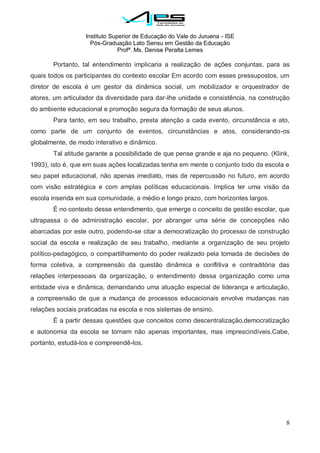 Instituto Superior de Educação do Vale do Juruena - ISE
Pós-Graduação Lato Sensu em Gestão da Educação
Profª. Ms. Denise Peralta Lemes
8
Portanto, tal entendimento implicaria a realização de ações conjuntas, para as
quais todos os participantes do contexto escolar Em acordo com esses pressupostos, um
diretor de escola é um gestor da dinâmica social, um mobilizador e orquestrador de
atores, um articulador da diversidade para dar-lhe unidade e consistência, na construção
do ambiente educacional e promoção segura da formação de seus alunos.
Para tanto, em seu trabalho, presta atenção a cada evento, circunstância e ato,
como parte de um conjunto de eventos, circunstâncias e atos, considerando-os
globalmente, de modo interativo e dinâmico.
Tal atitude garante a possibilidade de que pense grande e aja no pequeno. (Klink,
1993), isto é, que em suas ações localizadas tenha em mente o conjunto todo da escola e
seu papel educacional, não apenas imediato, mas de repercussão no futuro, em acordo
com visão estratégica e com amplas políticas educacionais. Implica ter uma visão da
escola inserida em sua comunidade, a médio e longo prazo, com horizontes largos.
É no contexto desse entendimento, que emerge o conceito de gestão escolar, que
ultrapassa o de administração escolar, por abranger uma série de concepções não
abarcadas por este outro, podendo-se citar a democratização do processo de construção
social da escola e realização de seu trabalho, mediante a organização de seu projeto
político-pedagógico, o compartilhamento do poder realizado pela tomada de decisões de
forma coletiva, a compreensão da questão dinâmica e conflitiva e contraditória das
relações interpessoais da organização, o entendimento dessa organização como uma
entidade viva e dinâmica, demandando uma atuação especial de liderança e articulação,
a compreensão de que a mudança de processos educacionais envolve mudanças nas
relações sociais praticadas na escola e nos sistemas de ensino.
É a partir dessas questões que conceitos como descentralização,democratização
e autonomia da escola se tornam não apenas importantes, mas imprescindíveis.Cabe,
portanto, estudá-los e compreendê-los.
 