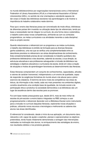 10 |APRENDER COM A BIBLIOTECA ESCOLAR
no mundo biblioteconómico por organizações transnacionais como a International
Federation of Library Associations (IFLA) e a International Association of School
Librarianship (IASL), no sentido de criar orientações e standards capazes de
dar corpo à missão das bibliotecas escolares nas aprendizagens e de mostrar a
importância do trabalho colaborativo neste domínio.
Para que o ensino das literacias possa ser concretizado de modo eficaz, bibliotecas
de diferentes países têm investido na utilização deste tipo de referenciais, tendo por
base a necessidade real de integrar no currículo, de uma forma clara e sistemática,
o trabalho sobre estas novas competências, alinhando-as com os conteúdos
programáticos, as metas curriculares e as atividades inerentes a cada disciplina/.
área ou projeto escolar.
Quando relacionamos o referencial com os programas e as metas curriculares,
o trabalho das bibliotecas no âmbito da formação para as diversas literacias
ganha substância, uma vez que se verifica uma complementaridade entre os
descritores previstos no referencial e as várias disciplinas/áreas de conhecimento.
Esta complementaridade precisa de ser considerada no trabalho quotidiano dos
professores bibliotecários e dos docentes, cabendo às escolas, à sua direção, às
estruturas educativas e aos professores salvaguardar a inclusão da biblioteca nas
estratégias e objetivos educativos e curriculares da escola, tendo em vista a criação
de situações e modos de aprendizagem favoráveis ao desenvolvimento das literacias.
Estas literacias compreendem um conjunto de conhecimentos, capacidades, atitudes
e valores de carácter transversal, indispensáveis a um ensino de qualidade, capaz
de responder às exigências formativas do mundo atual e de educar para o pleno
exercício da cidadania. O domínio de bons níveis de competência nas áreas da
leitura, da informação e dos media, cada vez mais presentes nos ambientes digitais,
constitui atualmente uma condição base da igualdade, da inclusão social e da
participação ética e produtiva na sociedade democrática e as bibliotecas são um
lugar de excelência dentro das escolas para os promover.
Foi com base nestes pressupostos que, desde 2013, mais de meio milhar de
escolas do pré-escolar e ensino básico integradas na RBE começou a usar
progressivamente o referencial Aprender com a Biblioteca Escolar como instrumento
para a inclusão no currículo daquelas literacias, explorando novas situações e
práticas, utilizando novos recursos e tecnologias e melhorando os saberes dos
alunos nas áreas identificadas.
O referencial foi considerado, desde o início da sua aplicação, um documento claro,
relevante e útil, capaz de ajudar a explicitar, planear e operacionalizar os objetivos
pretendidos, tendo ficado nitidamente demonstrada a vantagem das intervenções
realizadas na motivação dos alunos, no enriquecimento das estratégias de ensino,
nos resultados obtidos e nos produtos gerados.
 