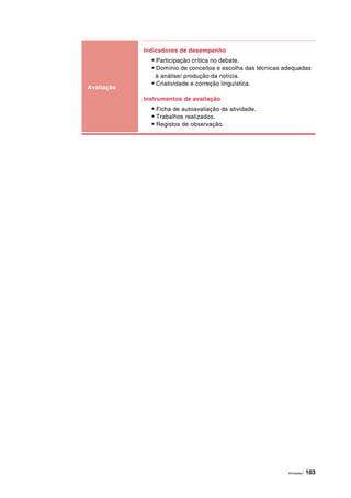 Atividades | 103
Avaliação
Indicadores de desempenho
• Participação crítica no debate.
• Domínio de conceitos e escolha das técnicas adequadas
à análise/ produção da notícia.
• Criatividade e correção linguística.
Instrumentos de avaliação
• Ficha de autoavaliação da atividade.
• Trabalhos realizados.
• Registos de observação.
 