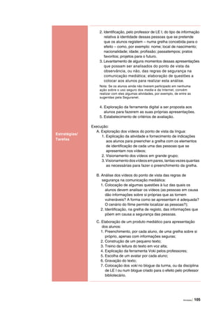 Atividades | 105
Estratégias/
Tarefas
2. Identificação, pelo professor de LE I, do tipo de informação
relativa à identidade dessas pessoas que se pretende
que os alunos registem – numa grelha concebida para o
efeito – como, por exemplo: nome; local de nascimento;
nacionalidade; idade; profissão; passatempos; pratos
favoritos; projetos para o futuro.
3. Levantamento de alguns momentos dessas apresentações
que possam ser analisados do ponto de vista da
observância, ou não, das regras de segurança na
comunicação mediática; elaboração de questões a
colocar aos alunos para realizar esta análise.
Nota: Se os alunos ainda não tiverem participado em nenhuma
ação sobre o uso seguro dos media e da Internet, convém
realizar com eles algumas atividades, por exemplo, de entre as
sugeridas pela Seguranet.
4. Exploração da ferramenta digital a ser proposta aos
alunos para fazerem as suas próprias apresentações.
5. Estabelecimento de critérios de avaliação.
Execução:
A. Exploração dos vídeos do ponto de vista da língua:
1. Explicação da atividade e fornecimento de indicações
aos alunos para preencher a grelha com os elementos
de identificação de cada uma das pessoas que se
apresentam nos vídeos;
2. Visionamento dos vídeos em grande grupo;
3.Visionamentodosvídeosempares,tantasvezesquantas
as necessárias para fazer o preenchimento da grelha.
B. Análise dos vídeos do ponto de vista das regras de
segurança na comunicação mediática:
1. Colocação de algumas questões à luz das quais os
alunos devem analisar os vídeos (as pessoas em causa
dão informações sobre si próprias que as tornem
vulneráveis? A forma como se apresentam é adequada?
O cenário do filme permite localizar as pessoas?);
2. Identificação, na grelha de registo, das informações que
põem em causa a segurança das pessoas.
C. Elaboração de um produto mediático para apresentação
dos alunos:
1. Preenchimento, por cada aluno, de uma grelha sobre si
próprio, apenas com informações seguras;
2. Construção de um pequeno texto;
3. Treino da leitura do texto em voz alta;
4. Explicação da ferramenta Voki pelos professores;
5. Escolha de um avatar por cada aluno;
6. Gravação do texto;
7. Colocação dos voki no blogue da turma, ou da disciplina
de LE I ou num blogue criado para o efeito pelo professor
bibliotecário.
 