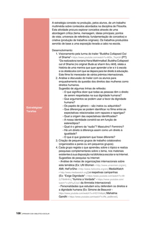 108 |APRENDER COM A BIBLIOTECA ESCOLAR
Estratégias/
Tarefas
A estratégia consiste na produção, pelos alunos, de um trabalho
multimédia sobre conteúdos abordados na disciplina de Filosofia.
Esta atividade procura explorar conceitos através de uma
abordagem crítica (tema, mensagem, ideias principais; pontos
de vista; universos de referência; fundamentação de conceitos) e
criativa (produção de trabalhos originais). Os trabalhos produzidos
servirão de base a uma exposição levada a cabo na escola.
Desenvolvimento:
1. Visionamento pela turma do trailer “Buddha Collapsed Out
of Shame”- https://www.youtube.com/watch?v=M3Ix_Tkyk3A (PT)
*DarealizadorairanianaHanaMakhmalbaf,BuddhaCollapsed
out of Shame (no original Buda az sharm foru rikht), relata a
história de uma menina que quer aprender a ler e ir à escola
e os obstáculos com que se depara para ter direito à educação.
Este filme foi merecedor de vários prémios internacionais.
2. Análise e discussão do trailer com os alunos para
enquadramento da questão dos direitos das mulheres como
direitos humanos.
Sugestão de algumas linhas de reflexão:
- O que significa dizer que todas as pessoas têm o direito
de serem respeitadas na sua dignidade humana?
- Que argumentos se podem usar a favor da dignidade
humana?
- Os papéis de género – são inatos ou adquiridos?
- Que diferenças se podem identificar no filme entre as
expectativas relacionadas com rapazes e raparigas?
- Qual a origem das expectativas identificadas?
- A nossa identidade constrói-se em função de
estereótipos?
- Qual é o género da “razão”? Masculino? Feminino?
- Há um direito à diferença assim como um direito à
igualdade?
- O que é que gostariam que fosse diferente?
3. Criação de pequenos grupos de trabalho colaborativo
(organizados a pares ou em pequenos grupos).
4. Cada grupo regista o que aprendeu sobre o tópico e realiza
pesquisas complementares sobre o tema, nos materiais
existentesàsuadisposiçãonabibliotecaescolarenaInternet.
Sugestões de pesquisa na Internet:
- Análise de metas de organizações internacionais sobre
esta temática (Ex: UN Women - http://www.unwomen.org/en;
AMI; HeForShe - http://www.heforshe.org/en; MediaWatch
- http://www.mediawatch.org/) e respetivas campanhas
(Ex: “Exige Dignidade” - https://www.youtube.com/watch?v=W-
2JT6bMnKo; “Ilumina a Verdade” - https://www.youtube.com/
watch?v=j5lFqJCIjx0 da Amnistia Internacional)
- Personalidades que estudam e/ou defendem os direitos e
a dignidade humana (Ex: Simone de Beauvoir -
https://www.youtube.com/watch?v=IrXD1Hdtqrk; Mahatma
Gandhi - https://www.youtube.com/watch?v=fNi_awBbnw0;
 