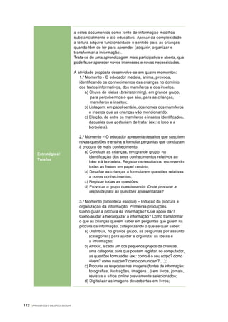 112 |APRENDER COM A BIBLIOTECA ESCOLAR
Estratégias/
Tarefas
a estes documentos como fonte de informação modifica
substancialmente o ato educativo. Apesar da complexidade,
a leitura adquire funcionalidade e sentido para as crianças
quando têm de ler para aprender (adquirir, organizar e
transformar a informação).
Trata‑se de uma aprendizagem mais participativa e aberta, que
pode fazer aparecer novos interesses e novas necessidades.
A atividade proposta desenvolve‑se em quatro momentos:
1.º Momento ‑ O educador medeia, anima, provoca,
identificando os conhecimentos das crianças no domínio
dos textos informativos, dos mamíferos e dos insetos.
a) Chuva de Ideias (brainstorming), em grande grupo,
para percebermos o que são, para as crianças,
mamíferos e insetos;
b) Listagem, em papel cenário, dos nomes dos mamíferos
e insetos que as crianças vão mencionando;
c) Eleição, de entre os mamíferos e insetos identificados,
daqueles que gostariam de tratar (ex.: o lobo e a
borboleta).
2.º Momento – O educador apresenta desafios que suscitem
novas questões e ensina a formular perguntas que conduzam
à procura de mais conhecimento.
a) Conduzir as crianças, em grande grupo, na
identificação dos seus conhecimentos relativos ao
lobo e à borboleta. Registar os resultados, escrevendo
todas as frases em papel cenário;
b) Desafiar as crianças a formularem questões relativas
a novos conhecimentos;
c) Registar todas as questões;
d) Provocar o grupo questionando: Onde procurar a
resposta para as questões apresentadas?
3.º Momento (biblioteca escolar) – Indução da procura e
organização da informação. Primeiras produções.
Como guiar a procura da informação? Que apoio dar?
Como ajudar a hierarquizar a informação? Como transformar
o que as crianças querem saber em perguntas que guiem na
procura da informação, categorizando o que se quer saber:
a) Distribuir, no grande grupo, as perguntas por assunto
(categorias) para ajudar a organizar as ideias e
a informação;
b) Atribuir, a cada um dos pequenos grupos de crianças,
uma categoria, para que possam registar, no computador,
as questões formuladas (ex.: como é o seu corpo? como
vivem? como nascem? como comunicam? …);
c) Procurar as respostas nas imagens (fontes de informação:
fotografias, ilustrações, imagens…) em livros, jornais,
revistas e sítios online previamente selecionados;
d) Digitalizar as imagens descobertas em livros;
 