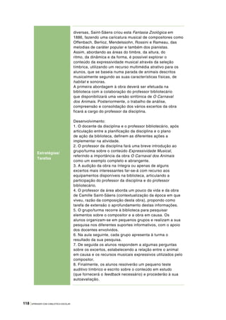 118 |APRENDER COM A BIBLIOTECA ESCOLAR
diversas, Saint-Säens criou esta Fantasia Zoológica em
1886, fazendo uma caricatura musical de compositores como
Offenbach, Berlioz, Mendelssohn, Rossini e Rameau, das
melodias de caráter popular e também dos pianistas.
Assim, abordando as áreas do timbre, da altura, do
ritmo, da dinâmica e da forma, é possível explorar o
conteúdo da expressividade musical através da seleção
tímbrica, utilizando um recurso multimédia atrativo para os
alunos, que se baseia numa parada de animais descritos
musicalmente segundo as suas características físicas, de
habitat e sonoras.
A primeira abordagem à obra deverá ser efetuada na
biblioteca com a colaboração do professor bibliotecário
que disponibilizará uma versão sinfónica de O Carnaval
dos Animais. Posteriormente, o trabalho de análise,
compreensão e consolidação dos vários excertos da obra
ficará a cargo do professor da disciplina.
Desenvolvimento:
1. O docente da disciplina e o professor bibliotecário, após
articulação entre a planificação da disciplina e o plano
de ação da biblioteca, definem as diferentes ações a
implementar na atividade.
2. O professor da disciplina fará uma breve introdução ao
grupo/turma sobre o conteúdo Expressividade Musical,
referindo a importância da obra O Carnaval dos Animais
como um exemplo completo e abrangente.
3. A audição da obra na íntegra ou apenas de alguns
excertos mais interessantes far‑se‑á com recurso aos
equipamentos disponíveis na biblioteca, articulando a
participação do professor da disciplina e do professor
bibliotecário.
4. O professor da área aborda um pouco da vida e da obra
de Camille Saint-Säens (contextualização da época em que
viveu, razão da composição desta obra), propondo como
tarefa de extensão o aprofundamento destas informações.
5. O grupo/turma recorre à biblioteca para pesquisar
elementos sobre o compositor e a obra em causa. Os
alunos organizam‑se em pequenos grupos e realizam a sua
pesquisa nos diferentes suportes informativos, com o apoio
dos docentes envolvidos.
6. Na aula seguinte, cada grupo apresenta à turma o
resultado da sua pesquisa.
7. De seguida os alunos respondem a algumas perguntas
sobre os excertos, estabelecendo a relação entre o animal
em causa e os recursos musicais expressivos utilizados pelo
compositor.
8. Finalmente, os alunos resolverão um pequeno teste
auditivo tímbrico e escrito sobre o conteúdo em estudo
(que fornecerá o feedback necessário) e procederão à sua
autoavaliação.
Estratégias/
Tarefas
 
