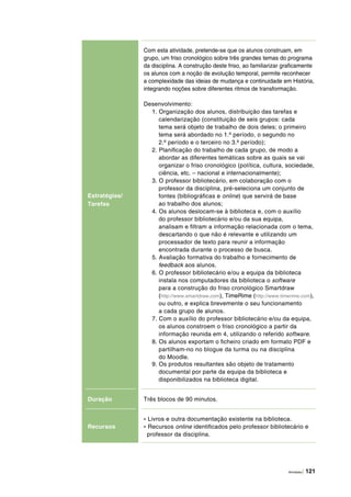 Atividades | 121
Estratégias/
Tarefas
Com esta atividade, pretende‑se que os alunos construam, em
grupo, um friso cronológico sobre três grandes temas do programa
da disciplina. A construção deste friso, ao familiarizar graficamente
os alunos com a noção de evolução temporal, permite reconhecer
a complexidade das ideias de mudança e continuidade em História,
integrando noções sobre diferentes ritmos de transformação.
Desenvolvimento:
1. Organização dos alunos, distribuição das tarefas e
calendarização (constituição de seis grupos: cada
tema será objeto de trabalho de dois deles; o primeiro
tema será abordado no 1.º período, o segundo no
2.º período e o terceiro no 3.º período);
2. Planificação do trabalho de cada grupo, de modo a
abordar as diferentes temáticas sobre as quais se vai
organizar o friso cronológico (política, cultura, sociedade,
ciência, etc. – nacional e internacionalmente);
3. O professor bibliotecário, em colaboração com o
professor da disciplina, pré-seleciona um conjunto de
fontes (bibliográficas e online) que servirá de base
ao trabalho dos alunos;
4. Os alunos deslocam-se à biblioteca e, com o auxílio
do professor bibliotecário e/ou da sua equipa,
analisam e filtram a informação relacionada com o tema,
descartando o que não é relevante e utilizando um
processador de texto para reunir a informação
encontrada durante o processo de busca.
5. Avaliação formativa do trabalho e fornecimento de
feedback aos alunos.
6. O professor bibliotecário e/ou a equipa da biblioteca
instala nos computadores da biblioteca o software
para a construção do friso cronológico Smartdraw
(http://www.smartdraw.com), TimeRime (http://www.timerime.com),
ou outro, e explica brevemente o seu funcionamento
a cada grupo de alunos.
7. Com o auxílio do professor bibliotecário e/ou da equipa,
os alunos constroem o friso cronológico a partir da
informação reunida em 4, utilizando o referido software.
8. Os alunos exportam o ficheiro criado em formato PDF e
partilham-no no blogue da turma ou na disciplina
do Moodle.
9. Os produtos resultantes são objeto de tratamento
documental por parte da equipa da biblioteca e
disponibilizados na biblioteca digital.
Duração Três blocos de 90 minutos.
Recursos
- Livros e outra documentação existente na biblioteca.
- Recursos online identificados pelo professor bibliotecário e
professor da disciplina.
 
