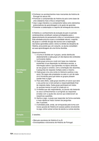 124 |APRENDER COM A BIBLIOTECA ESCOLAR
Objetivos
• Conhecer os acontecimentos mais marcantes da história de
Portugal do século XX.
• Promover a compreensão da história do país como base de
uma cidadania mais crítica e empenhada.
• Usar o jogo interativo e a componente lúdica como elementos
potenciadores da aprendizagem e do gosto de aprender.
• Fomentar a colaboração e o espírito de entreajuda dos alunos.
Estratégias/
Tarefas
A História e o conhecimento da evolução do país no período
contemporâneo constituem campos privilegiados para o
desenvolvimento do pensamento crítico e o envolvimento cívico.
Esta atividade procura cruzar a curiosidade natural, o espírito
de grupo e o sentido de jogo dos alunos com a exploração
dos factos aprendidos sobre o tema no âmbito da disciplina de
História, procurando que, em conjunto, os alunos consolidem
as suas aprendizagens de uma forma divertida.
Desenvolvimento:
1. A turma é dividida em 4 grupos, sendo distribuído
aleatoriamente a cada grupo um dos tópicos dos conteúdos
curriculares dados.
2. Cada grupo procura e revê com base nos materiais
existentes à sua disposição na biblioteca escolar, a
informação sobre o que aprendeu no tópico atribuído
ao seu grupo e constrói, com a orientação dos docentes,
5 perguntas de resposta múltipla sobre o mesmo.
3. Cada grupo cria uma conta no Kahoot e publica o seu
quizz. Os jogos são projetados na sala e o pin de cada
um é fornecido para que todos os grupos possam
aceder-lhes e jogar.
4. Para este efeito, cada grupo escolhe um aluno que será
o seu porta-voz e terá sempre a responsabilidade final
da resposta dada. Cada grupo participará em todos
os quizzes menos no que foi criado por si.
5. À medida que vão respondendo, os alunos vão testando
os seus conhecimentos e corrigindo as respostas
erradas com a ajuda dos alunos que elaboraram as
respetivas questões.
6. Ganha o jogo, o grupo que responder de forma acertada
e mais rápida ao maior número de perguntas
dos 3 quizzes.
7. A atividade pode, ainda, ser enriquecida pela turma com
novos quizzes de História em acesso público envolvendo
no jogo online outras turmas da escola ou outras escolas.
Duração 2 sessões.
Recursos
- Manuais escolares de História A ou B.
- Enciclopédias e dicionários de História de Portugal.
 