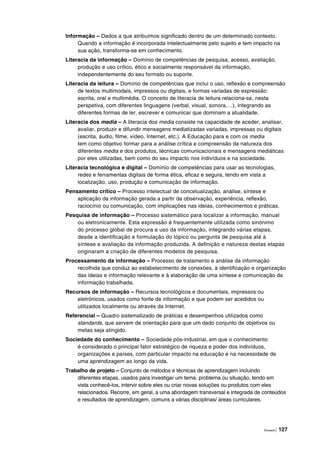 Glossário | 127
Informação – Dados a que atribuímos significado dentro de um determinado contexto.
Quando a informação é incorporada intelectualmente pelo sujeito e tem impacto na
sua ação, transforma-se em conhecimento.
Literacia da informação – Domínio de competências de pesquisa, acesso, avaliação,
produção e uso crítico, ético e socialmente responsável da informação,
independentemente do seu formato ou suporte.
Literacia da leitura – Domínio de competências que inclui o uso, reflexão e compreensão
de textos multimodais, impressos ou digitais, e formas variadas de expressão:
escrita, oral e multimédia. O conceito de literacia de leitura relaciona-se, nesta
perspetiva, com diferentes linguagens (verbal, visual, sonora,…), integrando as
diferentes formas de ler, escrever e comunicar que dominam a atualidade.
Literacia dos media – A literacia dos media consiste na capacidade de aceder, analisar,
avaliar, produzir e difundir mensagens mediatizadas variadas, impressas ou digitais
(escrita, áudio, filme, vídeo, Internet, etc.). A Educação para e com os media
tem como objetivo formar para a análise crítica e compreensão da natureza dos
diferentes media e dos produtos, técnicas comunicacionais e mensagens mediáticas
por eles utilizadas, bem como do seu impacto nos indivíduos e na sociedade.
Literacia tecnológica e digital – Domínio de competências para usar as tecnologias,
redes e ferramentas digitais de forma ética, eficaz e segura, tendo em vista a
localização, uso, produção e comunicação de informação.
Pensamento crítico – Processo intelectual de concetualização, análise, síntese e
aplicação da informação gerada a partir da observação, experiência, reflexão,
raciocínio ou comunicação, com implicações nas ideias, conhecimentos e práticas.
Pesquisa de informação – Processo sistemático para localizar a informação, manual
ou eletronicamente. Esta expressão é frequentemente utilizada como sinónimo
do processo global de procura e uso da informação, integrando várias etapas,
desde a identificação e formulação do tópico ou pergunta de pesquisa até à
síntese e avaliação da informação produzida. A definição e natureza destas etapas
originaram a criação de diferentes modelos de pesquisa.
Processamento da informação – Processo de tratamento e análise da informação
recolhida que conduz ao estabelecimento de conexões, à identificação e organização
das ideias e informação relevante e à elaboração de uma síntese e comunicação da
informação trabalhada.
Recursos de informação – Recursos tecnológicos e documentais, impressos ou
eletrónicos, usados como fonte de informação e que podem ser acedidos ou
utilizados localmente ou através da Internet.
Referencial – Quadro sistematizado de práticas e desempenhos utilizados como
standards, que servem de orientação para que um dado conjunto de objetivos ou
metas seja atingido.
Sociedade do conhecimento – Sociedade pós-industrial, em que o conhecimento
é considerado o principal fator estratégico de riqueza e poder dos indivíduos,
organizações e países, com particular impacto na educação e na necessidade de
uma aprendizagem ao longo da vida.
Trabalho de projeto – Conjunto de métodos e técnicas de aprendizagem incluindo
diferentes etapas, usados para investigar um tema, problema ou situação, tendo em
vista conhecê-los, intervir sobre eles ou criar novas soluções ou produtos com eles
relacionados. Recorre, em geral, a uma abordagem transversal e integrada de conteúdos
e resultados de aprendizagem, comuns a várias disciplinas/ áreas curriculares.
 