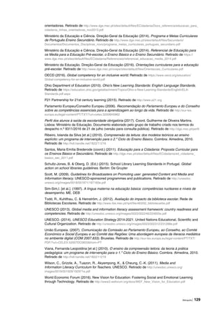 Bibliografia | 129
orientadoras. Retirado de http://www.dge.mec.pt/sites/default/files/ECidadania/Docs_referencia/educacao_para_
cidadania_linhas_orientadoras_nov2013.pdf
Ministério da Educação e Ciência. Direção-Geral da Educação (2014). Programa e Metas Curriculares
de Português Ensino Secundário. Retirado de http://www.dge.mec.pt/sites/default/files/Secundario/
Documentos/Documentos_Disciplinas_novo/programa_metas_curriculares_portugues_secundario.pdf
Ministério da Educação e Ciência. Direção-Geral da Educação (2014). Referencial de Educação para
os Media para a Educação Pré-escolar, o Ensino Básico e o Ensino Secundário. Retirado de https://
www.dge.mec.pt/sites/default/files/ECidadania/Referenciais/referencial_educacao_media_2014.pdf
Ministério da Educação. Direção-Geral da Educação (2016). Orientações curriculares para a educação
pré-escolar. Retirado de http://www.dge.mec.pt/ocepe/sites/default/files/Orientacoes_Curriculares.pdf
OECD (2016). Global competency for an inclusive world. Retirado de https://www.oecd.org/education/
Global-competency-for-an-inclusive-world.pdf
Ohio Department of Education (2010). Ohio’s New Learning Standards: English Language Standards.
Retirado de https://education.ohio.gov/getattachment/Topics/Ohio-s-New-Learning-Standards/English/ELA-
Standards.pdf.aspx
P21 Partnership for 21st century learning (2015). Retirado de http://www.p21.org
Parlamento Europeu/Conselho Europeu (2006). Recomendação do Parlamento Europeu e do Conselho
sobre as competências essenciais para a aprendizagem ao longo da vida. Retirado de http://eur-lex.
europa.eu/legal-content/PT/TXT/?uri=celex:32006H0962
Perfil dos alunos à saída da escolaridade obrigatória (2017). Coord. Guilherme de Oliveira Martins.
Lisboa: Ministério da Educação. Documento elaborado pelo grupo de trabalho criado nos termos do
despacho n.º 9311/2016 de 21 de julho (versão para consulta pública). Retirado de http://dge.mec.pt/perfil
Ribeiro, Iolanda da Silva [et al.] (2010). Compreensão da leitura: dos modelos teóricos ao ensino
explícito: um programa de intervenção para o 2.º Ciclo do Ensino Básico. Coimbra: Almedina, 2010.
Retirado de http://hdl.handle.net/1822/11216
Santos, Maria Emília Brederode (coord.) (2011). Educação para a Cidadania: Proposta Curricular para
os Ensinos Básico e Secundário. Retirado de http://dge.mec.pt/sites/default/files/ECidadania/ed_cidadania_
basico_sec_2011.pdf
Schultz-Jones, B. & Oberg, D. (Ed.) (2015). School Library Learning Standards in Portugal. Global
action on school libraries guidelines. Berlim: De Gruyter
Scott, M. (2009). Guidelines for Broadcasters on Promoting user‐generated Content and Media and
Information literacy. UNESCO-sponsored programmes and publications. Retirado de http://unesdoc.
unesco.org/images/0018/001871/187160e.pdf
Sim‑Sim,I. [et al.]. (1997). A língua materna na educação básica: competências nucleares e níveis de
desempenho. ME. DEB
Todd, R., Kuhlthau, C. & Heinström, J. (2012). Avaliação do impacto da biblioteca escolar. Rede de
Bibliotecas Escolares. Retirado de http://www.rbe.mec.pt/np4/file/463/02_bibliotecarbe.pdf
UNESCO (2013). Global media and information literacy assessment framework: country readiness and
competencies. Retirado de http://unesdoc.unesco.org/images/0022/002246/224655e.pdf
UNESCO. (2014). UNESCO Education Strategy 2014-2021. United Nations Educational, Scientific and
Cultural Organization. Retirado de http://unesdoc.unesco.org/images/0023/002312/231288e.pdf
União Europeia. (2007). Comunicação da Comissão ao Parlamento Europeu, ao Conselho, ao Comité
Económico e Social Europeu e ao Comité das Regiões: Uma abordagem europeia da literacia mediática
no ambiente digital (COM 2007.833). Bruxelas. Retirado de http://eur-lex.europa.eu/legal-content/PT/TXT/
PDF/?uri=CELEX:52007DC0833&from=PT
Viana, Fernanda Leopoldina [et al.] (2010). O ensino da compreensão leitora: da teoria à prática
pedagógica: um programa de intervenção para o 1.º Ciclo do Ensino Básico. Coimbra: Almedina, 2010.
Retirado de http://hdl.handle.net/1822/11219
Wilson, C., Grizzle, A., Tuazon, R., Akyempong, K., & Cheung, C.-K. (2011). Media and
Information Literacy Curriculum for Teachers. UNESCO. Retirado de http://unesdoc.unesco.org/
images/0019/001929/192971e.pdf
World Economic Forum (2016). New Vision for Education: Fostering Social and Emotional Learning
through Technology. Retirado de http://www3.weforum.org/docs/WEF_New_Vision_for_Education.pdf
 