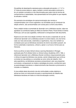 PREFÁCIO | 13
Os padrões de desempenho expressos para a educação pré-escolar, o 1.º, 2.º e
3.º ciclos do ensino básico e, agora, também o ensino secundário continuam a
ter um carácter cumulativo e a ser discriminados para cada nível em termos de
conhecimentos e capacidades, mas apresentados de forma global no que respeita
às atitudes e valores.
Os exemplos de estratégias de operacionalização são revistos e
complementados com novas sugestões e as atividades que já constavam da
edição anterior, são acrescentadas com outras para o ensino secundário.
Para a edição revista e aumentada do Aprender com a biblioteca escolar, cabe-nos
agradecer os contributos dados por Maria do Sameiro Pedro, Paula Ochôa e Cristina
Ponte que, com as suas sugestões, melhoraram e enriqueceram este documento.
Espera-se com esta nova edição contribuir não só para a expansão do uso do
referencial Aprender com a biblioteca escolar no ensino básico, de uma forma
cada vez mais estruturada, sistemática e significativa, mas criar também as
condições para que as bibliotecas escolares do ensino secundário possam, de
forma sustentada e expressiva, utilizá-lo, apoiar o currículo e formar para as
literacias.
Como se afirma no texto School Library Learning Standards in Portugal,
publicado pela IFLA (Global Action on School Library Guidelines, 2015: 106), o
referencial Aprender com a Biblioteca Escolar contribuiu inequivocamente para
o reforço do papel da biblioteca nas escolas, sendo indispensável que continue
a enraizar-se nas práticas e a consolidar-se como rotina de trabalho. Com
esta experiência, as bibliotecas escolares acrescentaram valor aos programas
curriculares, enriqueceram os modos e estratégias de ensino, contribuíram para
as aprendizagens escolares e o desenvolvimento das literacias e promoveram a
inclusão e a cidadania.
A nova edição deste documento visa dar continuidade a estes objetivos e
afirmar-se como um instrumento de apoio e reconhecimento do trabalho das
bibliotecas escolares em todos os níveis de educação e ensino.
 