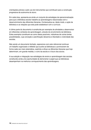 18 |APRENDER COM A BIBLIOTECA ESCOLAR
orientações prévias e pelo uso de instrumentos que contribuam para a construção
progressiva da autonomia do aluno.
Em cada área, apresenta-se ainda um conjunto de estratégias de operacionalização
para que a biblioteca escolar trabalhe as aprendizagens relacionadas com o
desenvolvimento das diferentes literacias. Contextualiza-se, deste modo, a ação da
biblioteca e as relações que esta pode estabelecer com o currículo.
A última parte do documento é constituída por exemplos de atividades a desenvolver
em diferentes contextos de aprendizagem, através do envolvimento da biblioteca.
Estes exemplos constituem-se como ideias possíveis, indicativas de outras tantas
possibilidades, cuja conceção e planificação deixamos à liberdade e criatividade das
escolas.
Não sendo um documento fechado, esperamos com este referencial continuar
um trabalho organizado e refletido que auxilie as bibliotecas a promoverem de
forma cada vez mais sistemática, explícita e eficaz as diferentes literacias que hoje
determinam, em grande medida, o rumo da escola e o futuro dos alunos.
A sua adoção e integração nas estratégias de ensino e aprendizagem das escolas
constituirão ainda uma oportunidade de demonstrar o papel que as bibliotecas
desempenham na melhoria e enriquecimento das aprendizagens.
 