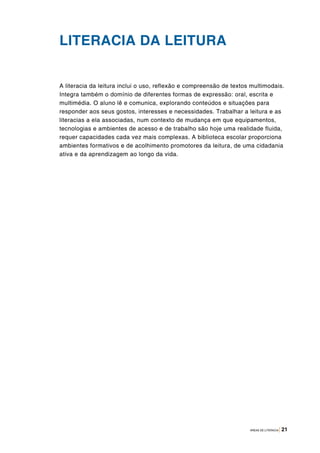 ÁREAS DE LITERACIA | 21
LITERACIA DA LEITURA
A literacia da leitura inclui o uso, reflexão e compreensão de textos multimodais.
Integra também o domínio de diferentes formas de expressão: oral, escrita e
multimédia. O aluno lê e comunica, explorando conteúdos e situações para
responder aos seus gostos, interesses e necessidades. Trabalhar a leitura e as
literacias a ela associadas, num contexto de mudança em que equipamentos,
tecnologias e ambientes de acesso e de trabalho são hoje uma realidade fluida,
requer capacidades cada vez mais complexas. A biblioteca escolar proporciona
ambientes formativos e de acolhimento promotores da leitura, de uma cidadania
ativa e da aprendizagem ao longo da vida.
 