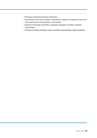 ÁREAS DE LITERACIA | 29
• Produção colaborativa de textos multimodais.
• Escrita sobre o que se leu (reconto, comentários e críticas) ou inspirada no que se leu
(finais alternativos, textos paralelos, outros textos).
• Criação de narrativas transmédia, conjugando linguagens, formatos e suportes
diversificados.
• Produção de ebooks, podcasts, vídeos, booktrailers, apresentações, digital storytelling, ...
 