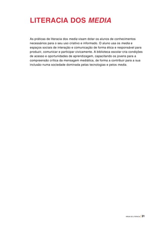 ÁREAS DE LITERACIA | 31
LITERACIA DOS MEDIA
As práticas de literacia dos media visam dotar os alunos de conhecimentos
necessários para o seu uso criativo e informado. O aluno usa os media e
espaços sociais de interação e comunicação de forma ética e responsável para
produzir, comunicar e participar civicamente. A biblioteca escolar cria condições
de acesso e oportunidades de aprendizagem, capacitando os jovens para a
compreensão crítica da mensagem mediática, de forma a contribuir para a sua
inclusão numa sociedade dominada pelas tecnologias e pelos media.
 