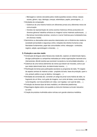 ÁREAS DE LITERACIA | 39
– Mensagens e valores veiculados pelos media (questões sociais e éticas: classes
sociais, género, raça, ideologia, crenças, estereótipos, papéis, personagens, ...).
• Atividades de comparação:
– Cobertura de uma mesma história em diferentes jornais e/ou diferentes meios de
comunicação.
– Versões da representação de certos eventos históricos (filmes produzidos em
diversos géneros/ trabalhos artísticos ou imagens/ outros materiais audiovisuais, ...).
– Narrativas transmédia (analisar, construir e narrar histórias para multiplataformas,
em diversos media).
• Seminários ou discussões sobre assuntos relacionados com a influência dos media na
sociedade (privacidade e segurança online, violações dos direitos humanos e das
liberdades fundamentais, papel das comunidades online, videojogos - conteúdos,
negócio, adição, aprendizagem e diversão, …).
3. Produção e uso dos media
• Construção de blogues sobre literacia dos media (Ex. explorar um determinado tópico,
divulgar publicações ou campanhas realizadas por certas organizações nacionais e/ou
internacionais, difundir eventos que ocorreram na escola ou na comunidade educativa, …).
• Cobertura de uma notícia (elementos da notícia que devem ser incluídos, como e por
que relatar determinado facto, de determinada maneira, …).
• Planificação de temas para publicações escolares ou programas de rádio, TV (registo
de aspetos centrais do material a tratar - propósito do texto, fases de produção, quem o
cria, porquê, público a que se destina, mensagem, …).
• Atividades de conversão (Ex. converter um artigo de jornal numa história de rádio, no
fragmento de um filme, num guião de imagens, num conto de fadas, numa ilustração,
numa biografia, num documentário em vídeo, num logotipo, num spot de rádio, …).
• Produção de diversos tipos de texto mediático, em diferentes plataformas.
• Reportagens digitais sobre uma questão ou tema de interesse curricular/ educativo
ou outro.
• Criação de produtos multimédia sobre notícias com grande cobertura mediática.
 