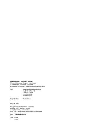 Aprender com a biblioteca escolar
Referencial de aprendizagens associadas
ao trabalho das bibliotecas escolares
na educação pré-escolar e nos ensinos básico e secundário
Editor		 Rede de Bibliotecas Escolares
			 Av. 24 de Julho, 140
			1399-025 Lisboa
			www.rbe.mec.pt
			rbe@rbe.mec.pt
Design Gráfico	 Paula Pimpão
março de 2017
Portugal. Rede de Bibliotecas Escolares
Aprender com a biblioteca escolar.
2.ª edição, revista e aumentada /
coord. Elsa Conde, Isabel Mendinhos e Paula Correia
ISBN 978-989-8795-07-6
CDU 027.8
371.3
 