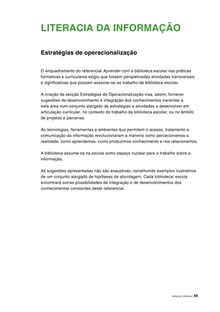 ÁREAS DE LITERACIA | 49
LITERACIA DA INFORMAÇÃO
Estratégias de operacionalização
O enquadramento do referencial Aprender com a biblioteca escolar nas práticas
formativas e curriculares exigiu que fossem perspetivadas atividades transversais
e significativas que possam associar-se ao trabalho da biblioteca escolar.
A criação da secção Estratégias de Operacionalização visa, assim, fornecer
sugestões de desenvolvimento e integração dos conhecimentos inerentes a
esta área num conjunto alargado de estratégias e atividades a desenvolver em
articulação curricular, no contexto do trabalho da biblioteca escolar, ou no âmbito
de projetos e parcerias.
As tecnologias, ferramentas e ambientes que permitem o acesso, tratamento e
comunicação da informação revolucionaram a maneira como percecionamos a
realidade, como aprendemos, como produzimos conhecimento e nos relacionamos.
A biblioteca assume-se na escola como espaço nuclear para o trabalho sobre a
informação.
As sugestões apresentadas não são exaustivas, constituindo exemplos ilustrativos
de um conjunto alargado de hipóteses de abordagem. Cada biblioteca/ escola
encontrará outras possibilidades de integração e de desenvolvimentos dos
conhecimentos constantes deste referencial.
 