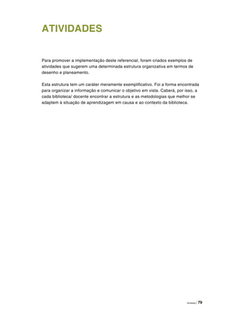 Atividades | 79
ATIVIDADES
Para promover a implementação deste referencial, foram criados exemplos de
atividades que sugerem uma determinada estrutura organizativa em termos de
desenho e planeamento.
Esta estrutura tem um caráter meramente exemplificativo. Foi a forma encontrada
para organizar a informação e comunicar o objetivo em vista. Caberá, por isso, a
cada biblioteca/ docente encontrar a estrutura e as metodologias que melhor se
adaptem à situação de aprendizagem em causa e ao contexto da biblioteca.
 