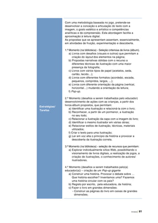 Atividades | 81
Com uma metodologia baseada no jogo, pretende-se
desenvolver a conceção e articulação do texto com a
imagem, o gosto estético e artístico e competências
analíticas e de compreensão. Esta abordagem facilita a
aproximação à leitura digital.
As propostas que se apresentam assentam, essencialmente,
em atividades de fruição, experimentação e descoberta.
1.º Momento (na biblioteca) - Seleção criteriosa de livros (álbum).
a) Livros com desafios (visuais e outros) que permitam a
criação do layout dos elementos na página;
b) Propostas narrativas obtidas com o recurso a
diferentes técnicas de ilustração com uma maior
presença da fotografia;
c) Livros com vários tipos de papel (acetatos, seda,
cartão, tecido…);
d) Livros com diferentes formatos (acordeão, escada,
pequenos, compridos, largos, ...);
e) Livros com diferente orientação da página (vertical,
horizontal…) mudando a orientação da leitura;
f) Pop-up.
2.º Momento (desafios a serem trabalhados pelo educador)
desenvolvimento de ações com as crianças, a partir dos
livros‑álbum propostos, que permitam:
a) Identificar uma ilustração e relacioná‑la com o livro;
b) Reconhecer, a partir de um pormenor, a ilustração
no seu todo;
c) Relacionar a ilustração da capa com a imagem do livro;
d) Identificar o mesmo ilustrador em várias obras;
e) Relacionar estilos de ilustração, técnicas, materiais
utilizados;
f) Criar o texto para uma ilustração;
g) Ler em voz alta o princípio da história e provocar a
descoberta da ilustração correta.
3.º Momento (na biblioteca) - seleção de recursos que permitam:
a) Explorar individualmente sítios Web, possibilitando o
visionamento de livros digitais, a realização de jogos, a
criação de ilustrações, o conhecimento de autores/
ilustradores.
4.º Momento (desafios a serem trabalhados pelo(a)
educador(a)) – criação de um Pop-up gigante
a) Construir uma história. Provocar o debate sobre …
Que história escolher? Inventamos uma? Fazemos
uma história circular com os pais?
b) Registo por escrito, pela educadora, da história;
c) Fazer o livro em grandes dimensões:
- Construir as páginas do livro em caixas de grandes
dimensões;
Estratégias/
Tarefas
 