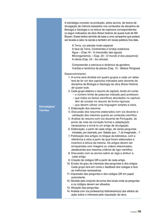 Atividades | 93
A estratégia consiste na produção, pelos alunos, de textos de
divulgação de Ciência baseados nos conteúdos da disciplina de
Biologia e Geologia e na leitura de capítulos correspondentes
(a seguir indicados) da obra Breve história de quase tudo de Bill
Bryson. Esses textos servirão de base a uma campanha que poderá
ser levada a cabo na escola e também em locais públicos fora dela.
A Terra, um planeta muito especial
A face da Terra. Continentes e fundos oceânicos
Água – (Cap.18 - A imensidão das águas)
Microrganismos – (Cap. 20 - O mundo é dos pequenos)
A célula (Cap. 24 - As células)
Compreender a estrutura e dinâmica da geosfera
Vulcões e tectónica de placas (Cap. 15 - Beleza Perigosa)
Desenvolvimento:
1. A turma será dividida em quatro grupos e cada um deles
terá de ler um dos capítulos indicados pelo docente da
disciplina de Biologia e Geologia da obra Breve História
de quase tudo.
2. Cada grupo elabora o resumo do capítulo, tendo em conta:
– o número limite de palavras indicado pelo professor;
– que todos os factos científicos abordados no capítulo
têm de constar no resumo de forma rigorosa;
– que devem utilizar uma linguagem simples e clara.
3. Elaboração dos resumos.
4. Discussão dos resumos elaborados com o/a docente e
validação dos mesmos quanto ao conteúdo científico.
5. Análise do resumo com o/a docente de Português, do
ponto de vista da correção formal e adaptações
necessárias a torná-lo um artigo de divulgação.
6. Elaboração, a partir de cada artigo, de várias perguntas
iniciadas, por exemplo, por: Sabias que…? Já imaginaste…?
7. Publicação dos artigos no blogue da biblioteca, com a
referência à obra a partir da qual foram elaborados e
incentivo à leitura da mesma. Os artigos devem ser
enriquecidos com imagens ou vídeos relacionados,
obedecendo aos mesmos critérios de rigor científico.
8. Discussão com os alunos sobre as tags a atribuir a
cada artigo.
9. Criação de códigos QR a partir de cada artigo.
10. Ensaio do grau de interesse das perguntas e dos artigos.
Cada grupo terá em conta o feedback dos colegas e fará
as melhorias necessárias.
11. Impressão das perguntas e dos códigos QR em papel
autocolante.
12. Decisão pelo conjunto da turma dos locais onde as perguntas
e os códigos devem ser afixados.
13. Afixação das perguntas.
14. Análise com o/a professor(a) bibliotecário(a) dos efeitos da
ação sobre o interesse pela requisição da obra.
Estratégias/
Tarefas
 