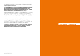 18 |APRENDER COM A BIBLIOTECA ESCOLAR
ÁREAS DE LITERACIA
orientações prévias e pelo uso de instrumentos que contribuam para a construção
progressiva da autonomia do aluno.
Em cada área, apresenta-se ainda um conjunto de estratégias de operacionalização
para que a biblioteca escolar trabalhe as aprendizagens relacionadas com o
desenvolvimento das diferentes literacias. Contextualiza-se, deste modo, a ação da
biblioteca e as relações que esta pode estabelecer com o currículo.
A última parte do documento é constituída por exemplos de atividades a desenvolver
em diferentes contextos de aprendizagem, através do envolvimento da biblioteca.
Estes exemplos constituem-se como ideias possíveis, indicativas de outras tantas
possibilidades, cuja conceção e planificação deixamos à liberdade e criatividade das
escolas.
Não sendo um documento fechado, esperamos com este referencial continuar
um trabalho organizado e refletido que auxilie as bibliotecas a promoverem de
forma cada vez mais sistemática, explícita e eficaz as diferentes literacias que hoje
determinam, em grande medida, o rumo da escola e o futuro dos alunos.
A sua adoção e integração nas estratégias de ensino e aprendizagem das escolas
constituirão ainda uma oportunidade de demonstrar o papel que as bibliotecas
desempenham na melhoria e enriquecimento das aprendizagens.
 