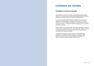 ÁREAS DE LITERACIA | 27
LITERACIA DA LEITURA
Estratégias de operacionalização
O enquadramento do referencial Aprender com a biblioteca escolar nas práticas
formativas e curriculares exigiu que fossem perspetivadas atividades transversais e
significativas que podem associar-se ao trabalho da biblioteca escolar.
A criação da secção Estratégias de Operacionalização visa, assim, fornecer
sugestões de desenvolvimento e integração dos conhecimentos inerentes a
esta área num conjunto alargado de estratégias e atividades a desenvolver em
articulação curricular, no contexto do trabalho da biblioteca escolar ou no âmbito
de projetos e parcerias.
À leitura colocam-se hoje novos desafios que exigem a adequação constante de
práticas. Escola e biblioteca escolar são, assim, desafiadas a redefinir processos
e metodologias atendendo às exigências dos leitores e à complexificação
crescente de instrumentos e tecnologias.
As sugestões apresentadas não são exaustivas, constituindo exemplos
ilustrativos de um conjunto alargado de hipóteses de abordagem. Cada
biblioteca/ escola encontrará outras possibilidades de integração e de
desenvolvimento dos saberes constantes deste referencial.
 
