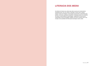 ÁREAS DE LITERACIA | 31
LITERACIA DOS MEDIA
As práticas de literacia dos media visam dotar os alunos de conhecimentos
necessários para o seu uso criativo e informado. O aluno usa os media e
espaços sociais de interação e comunicação de forma ética e responsável para
produzir, comunicar e participar civicamente. A biblioteca escolar cria condições
de acesso e oportunidades de aprendizagem, capacitando os jovens para a
compreensão crítica da mensagem mediática, de forma a contribuir para a sua
inclusão numa sociedade dominada pelas tecnologias e pelos media.
 