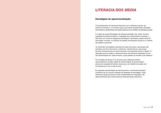 ÁREAS DE LITERACIA | 37
LITERACIA DOS MEDIA
Estratégias de operacionalização
O enquadramento do referencial Aprender com a biblioteca escolar nas
práticas formativas e curriculares exigiu que fossem perspetivadas atividades
transversais e significativas que podem associar-se ao trabalho da biblioteca escolar.
A criação da secção Estratégias de Operacionalização visa, assim, fornecer
sugestões de desenvolvimento e integração dos conhecimentos inerentes a
esta área num conjunto alargado de estratégias e atividades a desenvolver em
articulação curricular, no contexto do trabalho da biblioteca escolar ou no âmbito
de projetos e parcerias.
Os media têm uma adesão crescente por parte dos jovens, seja porque são
utilizados com fins informativos, produtivos, transformativos, seja porque
facultam diversas formas de relacionamento, em ambientes sociais e digitais. A
educação para os media e o desenvolvimento das literacias implicadas no seu
uso transformaram-se, neste contexto, numa questão de inclusão e de cidadania.
As condições de acesso e os recursos que a biblioteca oferece
responsabilizam-na pela criação de oportunidades de aprendizagem,
através de situações formativas nesta área e de trabalho articulado com
os professores e com a sala de aula.
As sugestões apresentadas não são exaustivas, constituindo exemplos
ilustrativos de um conjunto alargado de hipóteses de abordagem. Cada
biblioteca/ escola encontrará outras possibilidades de integração e de
desenvolvimento dos conhecimentos constantes deste referencial.
 