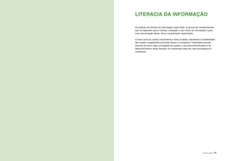 ÁREAS DE LITERACIA | 41
LITERACIA DA INFORMAÇÃO
As práticas de literacia da informação visam dotar os alunos de conhecimentos
que os capacitem para o acesso, produção e uso crítico da informação e para
uma comunicação eficaz, ética e socialmente responsável.
O aluno procura, avalia criticamente e trata os dados, atendendo à credibilidade
das fontes e respeitando princípios éticos e normativos. A biblioteca escolar
assume-se como lugar privilegiado de acesso a recursos diversificados e de
desenvolvimento desta literacia, em ambientes cada vez mais tecnológicos e
complexos.
 