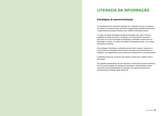 ÁREAS DE LITERACIA | 49
LITERACIA DA INFORMAÇÃO
Estratégias de operacionalização
O enquadramento do referencial Aprender com a biblioteca escolar nas práticas
formativas e curriculares exigiu que fossem perspetivadas atividades transversais
e significativas que possam associar-se ao trabalho da biblioteca escolar.
A criação da secção Estratégias de Operacionalização visa, assim, fornecer
sugestões de desenvolvimento e integração dos conhecimentos inerentes a
esta área num conjunto alargado de estratégias e atividades a desenvolver em
articulação curricular, no contexto do trabalho da biblioteca escolar, ou no âmbito
de projetos e parcerias.
As tecnologias, ferramentas e ambientes que permitem o acesso, tratamento e
comunicação da informação revolucionaram a maneira como percecionamos a
realidade, como aprendemos, como produzimos conhecimento e nos relacionamos.
A biblioteca assume-se na escola como espaço nuclear para o trabalho sobre a
informação.
As sugestões apresentadas não são exaustivas, constituindo exemplos ilustrativos
de um conjunto alargado de hipóteses de abordagem. Cada biblioteca/ escola
encontrará outras possibilidades de integração e de desenvolvimentos dos
conhecimentos constantes deste referencial.
 