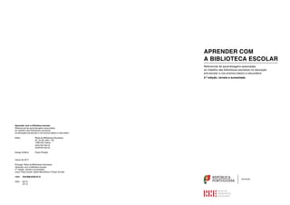 REPÚBLICA
PORTUGUESA
EDUCAÇÃO
APRENDER COM
A BIBLIOTECA ESCOLAR
Referencial de aprendizagens associadas
ao trabalho das bibliotecas escolares na educação
pré-escolar e nos ensinos básico e secundário
2.ª edição, revista e aumentada
Aprender com a biblioteca escolar
Referencial de aprendizagens associadas
ao trabalho das bibliotecas escolares
na educação pré-escolar e nos ensinos básico e secundário
Editor		 Rede de Bibliotecas Escolares
			 Av. 24 de Julho, 140
			1399-025 Lisboa
			www.rbe.mec.pt
			rbe@rbe.mec.pt
Design Gráfico	 Paula Pimpão
março de 2017
Portugal. Rede de Bibliotecas Escolares
Aprender com a biblioteca escolar.
2.ª edição, revista e aumentada /
coord. Elsa Conde, Isabel Mendinhos e Paula Correia
ISBN 978-989-8795-07-6
CDU 027.8
371.3
 