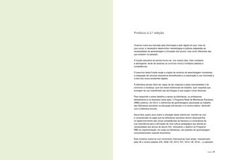 PREFÁCIO | 9
Prefácio à 2.ª edição
Vivemos numa era marcada pela informação e pelo digital em que, mais do
que nunca, é necessário desenvolver metodologias e práticas adaptadas às
necessidades de aprendizagem e formação dos alunos, hoje muito diferentes das
que existiam no passado.
A função educativa da escola tornou-se, nos nossos dias, mais complexa
e abrangente, tendo de associar ao currículo novos e múltiplos saberes e
competências.
O exercício desta função exige a criação de cenários de aprendizagem inovadores,
a integração de recursos educativos diversificados e a exploração e uso informado e
crítico dos novos ambientes digitais.
A biblioteca escolar deve ser capaz de dar resposta a estas necessidades e de
promover a mudança, quer em áreas tradicionais de trabalho, quer naquelas que
emergem do uso massificado das tecnologias e que exigem novas literacias.
Para responder a estes desafios e apoiar as bibliotecas, os professores
bibliotecários e os docentes nesta ação, o Programa Rede de Bibliotecas Escolares
(RBE) publicou, em 2012, o referencial de aprendizagens associadas ao trabalho
das bibliotecas escolares na educação pré-escolar e no ensino básico: Aprender
com a biblioteca escolar.
Decorridos quatro anos sobre a utilização deste referencial, mantém-se viva
a compreensão do papel que as bibliotecas escolares devem desempenhar
no desenvolvimento das novas competências de literacia e a consciência da
sua importância para a afirmação de uma cultura pedagógica que atenda às
necessidades dos alunos do século XXI, reforçando o objetivo do Programa
RBE de implementação, em todas as bibliotecas, dos padrões de aprendizagem
consubstanciados naquele documento.
Esta iniciativa insere-se num movimento internacional mais amplo, impulsionado
pela UE e muitos estados (CE, 2006; CE, 2013; P21, 2015; UE, 2016;...) e aplicado
 