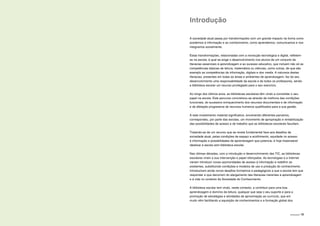 INTRODUÇÃO | 15
Introdução
A sociedade atual passa por transformações com um grande impacto na forma como
acedemos à informação e ao conhecimento, como aprendemos, comunicamos e nos
integramos socialmente.
Estas transformações, relacionadas com a revolução tecnológica e digital, refletem-
se na escola, à qual se exige o desenvolvimento nos alunos de um conjunto de
literacias essenciais à aprendizagem e ao sucesso educativo, que incluem não só as
competências básicas de leitura, matemática ou ciências, como outras, de que são
exemplo as competências da informação, digitais e dos media. A natureza destas
literacias, presentes em todas as áreas e ambientes de aprendizagem, faz do seu
desenvolvimento uma responsabilidade da escola e de todos os professores, sendo
a biblioteca escolar um recurso privilegiado para o seu exercício.
Ao longo dos últimos anos, as bibliotecas escolares têm vindo a consolidar o seu
papel na escola. Este percurso concretizou-se através da melhoria das condições
funcionais, do sucessivo enriquecimento dos recursos documentais e de informação
e da afetação progressiva de recursos humanos qualificados para a sua gestão.
A este investimento material significativo, envolvendo diferentes parceiros,
correspondeu, por parte das escolas, um movimento de apropriação e rentabilização
das possibilidades de acesso e de trabalho que as bibliotecas escolares facultam.
Tratando-se de um recurso que se revela fundamental face aos desafios da
sociedade atual, pelas condições de espaço e acolhimento, equidade no acesso
à informação e possibilidades de aprendizagem que potencia, é hoje impensável
idealizar a escola sem biblioteca escolar.
Nas últimas décadas, com a introdução e desenvolvimento das TIC, as bibliotecas
escolares viram a sua intervenção e papel reforçados. As tecnologias e a Internet
vieram introduzir novas oportunidades de acesso à informação e redefinir as
existentes, substituindo condições e modelos de uso e produção do conhecimento.
Introduziram ainda novos desafios formativos e pedagógicos a que a escola tem que
responder e que decorrem do alargamento das literacias inerentes à aprendizagem
e à vida no contexto da Sociedade do Conhecimento.
A biblioteca escolar tem vindo, neste contexto, a contribuir para uma boa
aprendizagem e domínio da leitura, qualquer que seja o seu suporte e para a
promoção de estratégias e atividades de aproximação ao currículo, que em
muito vêm facilitando a aquisição de conhecimentos e a formação global dos
 
