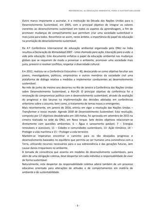 REFERENCIAL de EDUCAÇÃO AMBIENTAL PARA A SUSTENTABILIDADE
- 9 -
Outro marco importante a assinalar, é a instituição da Década das Nações Unidas para o
Desenvolvimento Sustentável, em 2005, com o principal objetivo de integrar os valores
inerentes ao desenvolvimento sustentável em todos os aspetos da aprendizagem, a fim de
promover mudanças de comportamento que permitam criar uma sociedade sustentável e
mais justa para todos. Reconhece-se assim, neste âmbito, a importância do papel da educação
na promoção do desenvolvimento sustentável.
Da 4.ª Conferência Internacional de educação ambiental organizada pela ONU na Índia
resultou a Declaração de Ahmedabad 2007 - Uma chamada para ação. Educação para a vida: a
vida pela educação. Este documento enfatiza o papel da educação ambiental nas mudanças
globais que se requerem de modo a preservar o ambiente, promover uma sociedade mais
justa, prevenir e resolver conflitos, respeitar a diversidade cultural.
Em 2012, realizou-se a Conferência Estocolmo + 40, destacando-se como objetivo facultar aos
jovens, investigadores, políticos, empresários e outros membros da sociedade civil uma
plataforma de diálogo relativa a medidas a implementar conducentes ao desenvolvimento
sustentável.
No mês de junho do mesmo ano decorreu no Rio de Janeiro a Conferência das Nações Unidas
sobre Desenvolvimento Sustentável, a Rio+20. O principal objetivo da conferência foi a
renovação do compromisso político com o desenvolvimento sustentável, através da avaliação
do progresso e das lacunas na implementação das decisões adotadas em conferências
anteriores sobre o assunto, bem como, o tratamento de temas novos e emergentes.
Mais recentemente, em janeiro de 2016, entrou em vigor a resolução das Nações Unidas –
Transformar o nosso mundo: Agenda 2030 de Desenvolvimento Sustentável. Esta resolução,
composta por 17 objetivos desdobrados em 169 metas, foi aprovada em setembro de 2015 na
cimeira realizada na sede da ONU, em Nova Iorque. Sete destes objetivos relacionam-se
diretamente com questões ambientais: 6 – Água e saneamento potável; 7 – Energias
renováveis e acessíveis; 11 – Cidades e comunidades sustentáveis; 13- Ação climática; 14 –
Proteger a vida marítima e 15 – Proteger a vida terrestre.
Mantém-se imperativo encontrar o caminho para os tão desejados progresso e
desenvolvimento baseados no equilíbrio que permita ao ser humano uma convivência com a
Terra, utilizando recursos necessários para a sua sobrevivência e das gerações futuras, sem
causar danos irreparáveis no ambiente.
A tomada de consciência que assenta em modelos de desenvolvimento sustentáveis, para
além de uma obrigação coletiva, deve despertar em cada indivíduo a responsabilidade de viver
de forma sustentável.
Naturalmente, este despertar da responsabilidade coletiva advirá também de um processo
educativo orientado para alterações de atitudes e de comportamentos em matéria de
ambiente e de sustentabilidade.
 