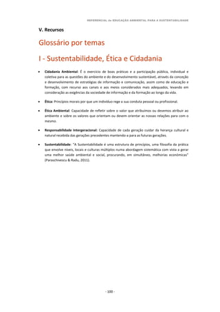 REFERENCIAL de EDUCAÇÃO AMBIENTAL PARA A SUSTENTABILIDADE
- 100 -
V. Recursos
Glossário por temas
I - Sustentabilidade, Ética e Cidadania
 Cidadania Ambiental: É o exercício de boas práticas e a participação pública, individual e
coletiva para as questões do ambiente e do desenvolvimento sustentável, através da conceção
e desenvolvimento de estratégias de informação e comunicação, assim como de educação e
formação, com recurso aos canais e aos meios considerados mais adequados, levando em
consideração as exigências da sociedade de informação e da formação ao longo da vida.
 Ética: Princípios morais por que um indivíduo rege a sua conduta pessoal ou profissional.
 Ética Ambiental: Capacidade de refletir sobre o valor que atribuímos ou devemos atribuir ao
ambiente e sobre os valores que orientam ou devem orientar as nossas relações para com o
mesmo.
 Responsabilidade Intergeracional: Capacidade de cada geração cuidar da herança cultural e
natural recebida das gerações precedentes mantendo-a para as futuras gerações.
 Sustentabilidade: “A Sustentabilidade é uma estrutura de princípios, uma filosofia da prática
que envolve níveis, locais e culturas múltiplos numa abordagem sistemática com vista a gerar
uma melhor saúde ambiental e social, procurando, em simultâneo, melhorias económicas”
(Paraschivescu & Radu, 2011).
 