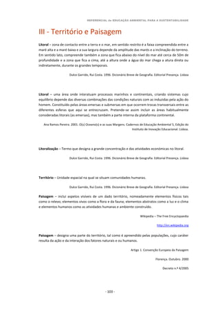 REFERENCIAL de EDUCAÇÃO AMBIENTAL PARA A SUSTENTABILIDADE
- 103 -
III - Território e Paisagem
Litoral – zona de contacto entre a terra e o mar, em sentido restrito é a faixa compreendida entre a
maré alta e a maré baixa e a sua largura depende da amplitude das marés e a inclinação do terreno.
Em sentido lato, compreende também a zona que fica abaixo do nível do mar até cerca de 50m de
profundidade e a zona que fica a cima, até a altura onde a água do mar chega a atura direta ou
indiretamente, durante os grandes temporais.
Dulce Garrido, Rui Costa. 1996. Dicionário Breve de Geografia. Editorial Presença. Lisboa
Litoral – uma área onde interatuam processos marinhos e continentais, criando sistemas cujo
equilíbrio depende das diversas combinações das condições naturais com as induzidas pela ação do
homem. Constituído pelas áreas emersas e submersas em que ocorrem trocas transversais entre as
diferentes esferas que aqui se entrecruzam. Pretende-se assim incluir as áreas habitualmente
consideradas litorais (as emersas), mas também a parte interna da plataforma continental.
Ana Ramos Pereira. 2001. O(s) Oceano(s) e as suas Margens. Cadernos de Educação Ambiental 5, Edição do
Instituto de Inovação Educacional. Lisboa.
Litoralização – Termo que designa a grande concentração e das atividades económicas no litoral.
Dulce Garrido, Rui Costa. 1996. Dicionário Breve de Geografia. Editorial Presença. Lisboa
Território – Unidade espacial na qual se situam comunidades humanas.
Dulce Garrido, Rui Costa. 1996. Dicionário Breve de Geografia. Editorial Presença. Lisboa
Paisagem – inclui aspetos visíveis de um dado território, nomeadamente elementos físicos tais
como o relevo; elementos vivos como a flora e da fauna; elementos abstratos como a luz e o clima
e elementos humanos como as atividades humanas e ambiente construído.
Wikipedia – The Free Encyclopaedia
http://en.wikipedia.org
Paisagem – designa uma parte do território, tal como é apreendido pelas populações, cujo caráter
resulta da ação e da interação dos fatores naturais e ou humanos.
Artigo 1. Convenção Europeia da Paisagem
Florença. Outubro. 2000
Decreto n.º 4/2005
 