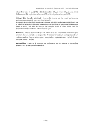 REFERENCIAL de EDUCAÇÃO AMBIENTAL PARA A SUSTENTABILIDADE
- 106 -
estufa são o vapor de água (H₂O), o dióxido de carbono (CO₂), o metano (CH₄), o óxido nitroso
(N₂O), o ozono (O3), os clorofluorcarbonetos (CFC), os hifroclorofluorcarbonetos (HCFC).
Mitigação (das alterações climáticas) – intervenção humana que visa reduzir as fontes ou
aumentar os sumidouros de gases com efeito de estufa.
As medidas de mitigação visam combater as causas das alterações climáticas antropogénicas, o que
se traduz em ações que contribuem para estabilizar a concentração atmosférica dos gases com
efeito de estufa, por meio da limitação das emissões atuais e futuras assim como do
desenvolvimento de sumidouros potenciais desses gases.
Resiliência – refere-se à capacidade que um sistema e os seus componentes apresentam para
antecipar, absorver, acomodar ou recuperar dos efeitos decorrentes de um evento perigoso de um
modo atempado e eficiente, assegurando a preservação, a restauração, ou a melhoria de suas
estruturas básicas e funções.
Vulnerabilidade – refere-se à propensão ou predisposição que um sistema ou comunidade
apresenta para ser afetado de forma adversa.
 