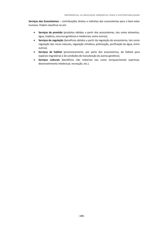 REFERENCIAL de EDUCAÇÃO AMBIENTAL PARA A SUSTENTABILIDADE
- 108 -
Serviços dos Ecossistemas – contribuições diretas e indiretas dos ecossistemas para o bem-estar
humano. Podem classificar-se em:
 Serviços de provisão (produtos obtidos a partir dos ecossistemas, tais como alimentos,
água, madeira, recursos genéticos e medicinais, entre outros);
 Serviços de regulação (benefícios obtidos a partir da regulação do ecossistema, tais como
regulação dos riscos naturais, regulação climática, polinização, purificação da água, entre
outros);
 Serviços de habitat (provisionamento, por parte dos ecossistemas, de habitat para
espécies migratórias e de condições de manutenção do acervo genético);
 Serviços culturais (benefícios não materiais tais como enriquecimento espiritual,
desenvolvimento intelectual, recreação, etc.).
 