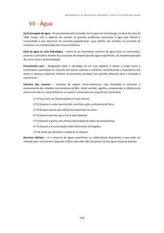 REFERENCIAL de EDUCAÇÃO AMBIENTAL PARA A SUSTENTABILIDADE
- 110 -
VII - Água
Carta Europeia da água – foi proclamada pelo Conselho da Europa, em Estrasburgo, no dia 6 de maio de
1968. Surgiu com o objetivo de resolver os grandes problemas associados à água que afetam a
humanidade e que decorrem do aumento populacional, cujos efeitos são sentidos no aumento do
consumo e na contaminação dos recursos hídricos.
Ciclo da água ou ciclo hidrológico – refere-se ao movimento contínuo de água entre os continentes,
oceanos e atmosfera através dos processos de evaporação das águas superficiais, da evapotranspiração
dos seres vivos e da precipitação.
Crescimento azul – designação dada à estratégia da UE cujo objetivo é apoiar a longo prazo o
crescimento sustentável no conjunto de setores marinho e marítimo, reconhecendo a importância dos
mares e oceanos enquanto motores da economia europeia com grande potencial para a inovação e
crescimento.
Literacia dos oceanos – iniciativa de origem norte-americana, cuja finalidade é estimular o
envolvimento dos cidadãos nas temáticas do Mar. Neste sentido, significa compreender a influência do
oceano em nós e a nossa influência no oceano. Contempla um conjunto de 7 princípios:
1.º A Terra tem um Oceano global e muito diverso.
2.º O Oceano e a vida marinha têm uma forte ação na dinâmica da Terra.
3.º O Oceano exerce uma influência importante no clima.
4.º O Oceano permite que a Terra seja habitável.
5.º O Oceano suporta uma imensa diversidade de vida e de ecossistemas.
6.º O Oceano e a humanidade estão fortemente interligados.
7.º Há muito por descobrir e explorar no Oceano.
Recursos hídricos – é o conjunto de águas superficiais ou subterrâneas disponíveis e que pode ser
utilizado para uso humano. Segundo a ONU, este valor não ultrapassa 1% das águas totais do planeta.
 