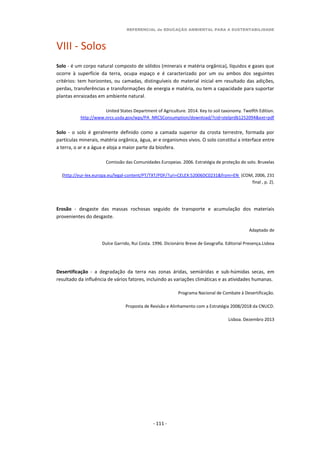 REFERENCIAL de EDUCAÇÃO AMBIENTAL PARA A SUSTENTABILIDADE
- 111 -
VIII - Solos
Solo - é um corpo natural composto de sólidos (minerais e matéria orgânica), líquidos e gases que
ocorre à superfície da terra, ocupa espaço e é caracterizado por um ou ambos dos seguintes
critérios: tem horizontes, ou camadas, distinguíveis do material inicial em resultado das adições,
perdas, transferências e transformações de energia e matéria, ou tem a capacidade para suportar
plantas enraizadas em ambiente natural.
United States Department of Agriculture. 2014. Key to soil taxonomy. Twelfth Edition.
http://www.nrcs.usda.gov/wps/PA_NRCSConsumption/download/?cid=stelprdb1252094&ext=pdf
Solo - o solo é geralmente definido como a camada superior da crosta terrestre, formada por
partículas minerais, matéria orgânica, água, ar e organismos vivos. O solo constitui a interface entre
a terra, o ar e a água e aloja a maior parte da biosfera.
Comissão das Comunidades Europeias. 2006. Estratégia de proteção do solo. Bruxelas
(http://eur-lex.europa.eu/legal-content/PT/TXT/PDF/?uri=CELEX:52006DC0231&from=EN (COM, 2006, 231
final , p. 2).
Erosão - desgaste das massas rochosas seguido de transporte e acumulação dos materiais
provenientes do desgaste.
Adaptado de
Dulce Garrido, Rui Costa. 1996. Dicionário Breve de Geografia. Editorial Presença.Lisboa
Desertificação - a degradação da terra nas zonas áridas, semiáridas e sub-húmidas secas, em
resultado da influência de vários fatores, incluindo as variações climáticas e as atividades humanas.
Programa Nacional de Combate à Desertificação.
Proposta de Revisão e Alinhamento com a Estratégia 2008/2018 da CNUCD.
Lisboa. Dezembro 2013
 