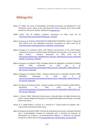 REFERENCIAL de EDUCAÇÃO AMBIENTAL PARA A SUSTENTABILIDADE
- 112 -
Bibliografia
Adams, M. (2006). The Future of Sustainability: Re-thinking Environment and Development in the
Twenty-first Century. Report of the IUCN Renowned Thinkers Meeting, 29-31 January 2006.
Acedido em 23 de janeiro de 2012. Disponível em www.iucn.org
ADENE (2012). Guia de Eficiência Energética. Recuperado em 2016, junho 30, de
http://www.adene.pt/sites/default/files/guiaee_v1310.pdf
Agência Portuguesa do Ambiente (2010).PROJECTO MOBILIDADE SUSTENTÁVEL. Volume II. Manual de
Boas Práticas para uma Mobilidade Sustentável. Recuperado em 2016, junho 30, de
http://www.ploran.com/artigos/projecto_mobilidade_sustentavel.pdf
Agência Portuguesa do Ambiente (2014). Sixth National Communication to the United Nations
Framework Convention on Climate Change Third National Communication in the context of the
Kyoto Protocol. Amadora. Recuperado em 2016, junho 30, de
http://www.apambiente.pt/_zdata/Alteracoes_Climaticas_Relatorios/Comunicacao_Nacional/6
CN/6CN_2ressubmisso_FINAL.pdf
Agência Portuguesa do Ambiente (2015). Estratégia Nacional de Adaptação às Alterações Climáticas
(ENAAC 2020). Recuperado em 2016, julho 4, de
http://sniamb.apambiente.pt/infos/geoportaldocs/Consulta_Publica/DOCS_QEPIC/150515_EN
AAC_Consulta_Publica.pdf
Agência Portuguesa do Ambiente (2015) - Programa Nacional para as alterações climáticas (PNAC
2020/2030). Recuperado em 2016, julho 4, de
http://sniamb.apambiente.pt/infos/geoportaldocs/Consulta_Publica/DOCS_QEPIC/150515_PN
AC_Consulta_Publica.pdf
Agência Portuguesa do Ambiente (2015) - Quadro Estratégico da Política Climática Acedido (QEPiC) .
Recuperado em 2016, junho 30, de
http://sniamb.apambiente.pt/infos/geoportaldocs/Consulta_Publica/DOCS_QEPIC/150515_QE
PIC_Consulta_Publica.pdf
Alonso, L. (Coord.). (2011). Referencial Curricular para a Educação Básica na Região Autónoma dos
Açores. Secretaria Regional de Educação e Formação/Direção Regional de Educação e Formação,
Governo dos Açores.
Amaral, D. F. (1994) Prefácio. In Amaral, D. F., Almeida M. T. (Coord.) Direito do ambiente. INA –
Instituto Nacional de Administração, Oeiras.
Agência Portuguesa do Ambiente (2005). Protocolo de cooperação para promover a Educação Ambiental
para a Sustentabilidade. Protocolo de Cooperação entre o Ministério do Ambiente, do
Ordenamento do Território e do Desenvolvimento Regional e o Ministério da Educação.
Recuperado em 2012, julho 16, de www.apambiente.pt/_cms/view/page_doc.php?id=634
 
