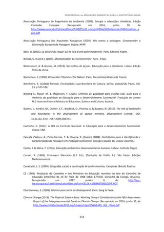 REFERENCIAL de EDUCAÇÃO AMBIENTAL PARA A SUSTENTABILIDADE
- 113 -
Associação Portuguesa de Engenharia do Ambiente (2009). Energia e alterações climáticas. Edição
Comissão Europeia. Recuperado em 2016, junho 30, de
http://www.eurocid.pt/pls/wsd/docs/F26907/pdf_energia%20ae%20alteracoes%20climaticas_a
pea.pdf
Associação Portuguesa dos Arquitetos Paisagistas (2010). Nós somos a paisagem. Compreender a
Convenção Europeia da Paisagem. Lisboa: APAP.
Beck, U. (2001). La société du risque. Sur la voie d'une autre modernité. Paris: Éditions Aubier.
Benest, G. (Coord.). (2009). Mondialisation & Environnement. Paris : Ellips.
Bettencourt, A. & Gomes, M. (2014). Nos trilhos do Açores. Educação para a Cidadania. Lisboa: Edição
Tinta-da-china.
Bonnefous, E. (1990). Réconcilier l’Homme et la Nature. Paris: Press Universitaires de France.
Botelheiro, A. (s/data) Método. Enciclopédia Luso-Brasileira de Cultura, Verbo, Lisboa/São Paulo, Vol.
13, p.525-526.
Breiting S., Mayer M. & Mogensen, F. (2006). Critérios de qualidade para escolas EDS. Guia para a
melhoria da qualidade da Educação para o Desenvolvimento Sustentável (Tradução de Gomes
M.). Austrian Federal Ministry of Education, Science and Culture, Austria.
Bullens, J., Nardini, M., Doeller, C.F., Braddick, O., Postma, A. & Burgess, N. (2010). The role of landmarks
and boundaries in the development of spatial memory, Development Science. DOI:
10.1111/j.1467-7687.2009.00870.x.
Cachinho, H. (2012). A EDS no Currículo Nacional. In Educação para o Desenvolvimento Sustentável.
Lisboa: CNE.
Cancela d’Abreu, A., Pinto-Correia, T. & Oliveira, R. (Coord.) (2004). Contributos para a Identificação e
Caracterização da Paisagem em Portugal Continental. Coleção Estudos 10. Lisboa: DGOTDU.
Caride, J. & Meira, P. (2004). Educação ambiental e desenvolvimento humano. Lisboa: Instituto Piaget.
Carson, R. (1969). Primavera Silenciosa (2.ª Ed.), (Tradução de Polillo R.). São Paulo: Edições
Melhoramentos.
Cavalcanti, L. S. (2004). Geografia, escola e construção de conhecimentos. Campinas (Brasil): Papirus.
CE (1988). Resolução do Conselho e dos Ministros da Educação reunidos no seio do Conselho de
educação ambiental de 24 de maio de 1988 (88/C 177/03). Conselho da Europa, Bruxelas.
Recuperado em 2017, janeiro 6, de http://eur-
lex.europa.eu/LexUriServ/LexUriServ.do?uri=CELEX:41988X0706(02):PT:NOT
Charbonneau, S. (2009). Résister pour sortir du dévelopment. Paris: Sang la Terre.
Climate Change (2013). The Physical Science Basis. Working Group I Contribution to the Fifth Assessment
Report of the Intergovernmental Panel on Climate Change. Recuperado em 2016, junho 30, de
http://www.climatechange2013.org/images/report/WG1AR5_ALL_FINAL.pdf
 