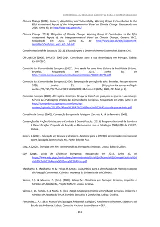 REFERENCIAL de EDUCAÇÃO AMBIENTAL PARA A SUSTENTABILIDADE
- 114 -
Climate Change (2014). Impacts, Adaptation, and Vulnerability. Working Group II Contribution to the
Fifth Assessment Report of the Intergovernmental Panel on Climate Change. Recuperado em
2016, junho 30, de http://ipcc-wg2.gov/AR5/
Climate Change (2014). Mitigation of Climate Change. Working Group III Contribution to the Fifth
Assessment Report of the Intergovernmental Panel on Climate Change. Geneva: IPCC.
Recuperado em 2016, junho 30, de http://www.ipcc.ch/pdf/assessment-
report/ar5/wg3/ipcc_wg3_ar5_full.pdf
Conselho Nacional de Educação (2012). Educação para o Desenvolvimento Sustentável. Lisboa: CNE.
CN-UNESCO (2006). DNUEDS 2005-2014. Contributos para a sua dinamização em Portugal. Lisboa:
CN-UNESCO.
Comissão das Comunidades Europeias (2007). Livro Verde Por uma Nova Cultura de Mobilidade Urbana.
Bruxelas. Recuperado em 2016, junho 30, de
http://cordis.europa.eu/documents/documentlibrary/97069181PT6.pdf
Comissão das Comunidades Europeias (2006). Estratégia de proteção do solo. Bruxelas. Recuperado em
2016, janeiro 15, de (http://eur-lex.europa.eu/legal-
content/PT/TXT/PDF/?uri=CELEX:52006DC0231&from=EN (COM, 2006, 231 final, p. 2).
Comissão Europeia (2009). Alterações climáticas. De que se trata? Um guia para os jovens. Luxemburgo:
Serviço das Publicações Oficiais das Comunidades Europeias. Recuperado em 2016, julho 4, de
http://europedirect.aigmadeira.com/cms/wp-
content/uploads/2013/04/Altera%C3%A7%C3%B5es-clim%C3%A1ticas-de-que-se-trata.pdf
Conselho da Europa (2000). Convenção Europeia da Paisagem (Decreto 4, 14 de fevereiro 2005).
Convenção das Nações Unidas para o Combate à Desertificação. (2013). Programa Nacional de Combate
à Desertificação. Proposta de Revisão e Alinhamento com a Estratégia 2008/2018 da CNUCD.
Lisboa.
Delors, J. (2001). Educação um tesouro a descobrir. Relatório para a UNESCO da Comissão Internacional
sobre Educação para o século XXI. Porto: Edições Asa.
Eloy, A. (2009). Energias sem-fim: contrariando as alterações climáticas. Lisboa: Editora Colibri.
EDP (2016). Dicas de Eficiência Energética. Recuperado em 2016, junho 30, de
https://www.edp.pt/pt/particulares/bemvindoaedp/Guia%20Eficiencia%20Energetica/Guia%20
da%20Efici%C3%AAncia%20Energ%C3%A9tica.pdf
Marchante, E. Marchante, H. & Freitas, H. (2008). Guia prático para a identificação de Plantas Invasoras
de Portugal Continental. Coimbra: Imprensa da Universidade de Coimbra.
Santos, F.D. & Miranda, P. (Eds.). (2006). Alterações Climáticas em Portugal. Cenários, Impactos e
Medidas de Adaptação, Projeto SIIAM II. Lisboa: Gradiva.
Santos, F. D., Forbes, K. & Moita, R. (Ed.) (2001). Mudança Climática em Portugal. Cenários, impactes e
Medidas de Adaptação-SIAM. Sumário Executivo e Conclusões. Lisboa: Gradiva.
Fernandes, J. A. (1983). Manual de Educação Ambiental. Coleção O Ambiente e o Homem, Secretaria de
Estado do Ambiente. Lisboa: Comissão Nacional do Ambiente – GEP.
 
