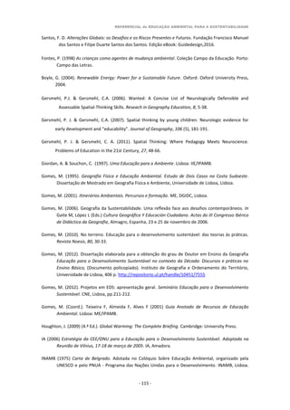 REFERENCIAL de EDUCAÇÃO AMBIENTAL PARA A SUSTENTABILIDADE
- 115 -
Santos, F. D. Alterações Globais: os Desafios e os Riscos Presentes e Futuros. Fundação Francisco Manuel
dos Santos e Filipe Duarte Santos dos Santos. Edição eBook: Guidedesign,2016.
Fontes, P. (1998) As crianças como agentes de mudança ambiental. Coleção Campo da Educação. Porto:
Campo das Letras.
Boyle, G. (2004). Renewable Energy: Power for a Sustainable Future. Oxford: Oxford University Press,
2004.
Gersmehl, P.J. & Gersmehl, C.A. (2006). Wanted: A Concise List of Neurologically Defensible and
Assessable Spatial-Thinking Skills. Reseach in Geography Education, 8, 5-38.
Gersmehl, P. J. & Gersmehl, C.A. (2007). Spatial thinking by young children: Neurologic evidence for
early development and “educability”. Journal of Geography, 106 (5), 181-191.
Gersmehl, P. J. & Gersmehl, C. A. (2011). Spatial Thinking: Where Pedagogy Meets Neurocience.
Problems of Education in the 21st Century, 27, 48-66.
Giordan, A. & Souchon, C. (1997). Uma Educação para o Ambiente. Lisboa: IIE/IPAMB.
Gomes, M. (1995). Geografia Física e Educação Ambiental. Estudo de Dois Casos na Costa Sudoeste.
Dissertação de Mestrado em Geografia Física e Ambiente, Universidade de Lisboa, Lisboa.
Gomes, M. (2001). Itinerários Ambientais. Percursos e formação. ME, DGIDC, Lisboa.
Gomes, M. (2006). Geografia da Sustentabilidade. Uma reflexão face aos desafios contemporâneos. In
Gaite M, López L (Eds.) Cultura Geográfica Y Educación Ciudadana. Actas do III Congresso Ibérico
de Didáctica da Geografia, Almagro, Espanha, 23 e 25 de novembro de 2006.
Gomes, M. (2010). No terreno. Educação para o desenvolvimento sustentável: das teorias às práticas.
Revista Noesis, 80, 30-33.
Gomes, M. (2012). Dissertação elaborada para a obtenção do grau de Doutor em Ensino da Geografia
Educação para o Desenvolvimento Sustentável no contexto da Década: Discursos e práticas no
Ensino Básico, (Documento policopiado). Instituto de Geografia e Ordenamento do Território,
Universidade de Lisboa, 406 p. http://repositorio.ul.pt/handle/10451/7555
Gomes, M. (2012). Projetos em EDS: apresentação geral. Seminário Educação para o Desenvolvimento
Sustentável. CNE, Lisboa, pp.211-212.
Gomes, M. (Coord.). Teixeira F, Almeida F, Alves F (2001) Guia Anotado de Recursos de Educação
Ambiental. Lisboa: ME/IPAMB.
Houghton, J. (2009) (4.ª Ed.). Global Warming: The Complete Briefing. Cambridge: University Press.
IA (2006) Estratégia da CEE/ONU para a Educação para o Desenvolvimento Sustentável. Adoptada na
Reunião de Vilnius, 17-18 de março de 2005. IA, Amadora.
INAMB (1975) Carta de Belgrado. Adotada no Colóquio Sobre Educação Ambiental, organizado pela
UNESCO e pelo PNUA - Programa das Nações Unidas para o Desenvolvimento. INAMB, Lisboa.
 