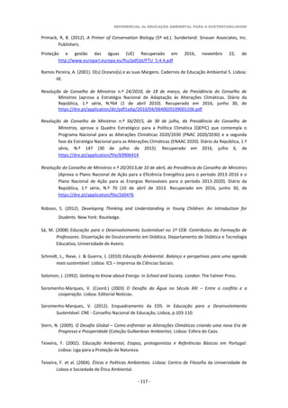 REFERENCIAL de EDUCAÇÃO AMBIENTAL PARA A SUSTENTABILIDADE
- 117 -
Primack, R, B. (2012). A Primer of Conservation Biology (5ª ed.). Sunderland: Sinauer Associates, Inc.
Publishers.
Proteção e gestão das águas (UE) Recuperado em 2016, novembro 22, de
http://www.europarl.europa.eu/ftu/pdf/pt/FTU_5.4.4.pdf
Ramos Pereira, A. (2001). O(s) Oceano(s) e as suas Margens. Cadernos de Educação Ambiental 5. Lisboa:
IIE.
Resolução de Conselho de Ministros n.º 24/2010, de 18 de março, da Presidência do Conselho de
Ministros (aprova a Estratégia Nacional de Adaptação às Alterações Climáticas. Diário da
República, 1.ª série, N.º64 (1 de abril 2010). Recuperado em 2016, junho 30, de
https://dre.pt/application/dir/pdf1sdip/2010/04/06400/0109001106.pdf
Resolução de Conselho de Ministros n.º 56/2015, de 30 de julho, da Presidência do Conselho de
Ministros, aprova o Quadro Estratégico para a Política Climática (QEPiC) que contempla o
Programa Nacional para as Alterações Climáticas 2020/2030 (PNAC 2020/2030) e a segunda
fase da Estratégia Nacional para as Alterações Climáticas (ENAAC 2020). Diário da República, 1.ª
série, N.º 147 (30 de julho de 2015). Recuperado em 2016, julho 6, de
https://dre.pt/application/file/69906414
Resolução do Conselho de Ministros n.º 20/2013,de 10 de abril, da Presidência do Conselho de Ministros
(Aprova o Plano Nacional de Ação para a Eficiência Energética para o período 2013-2016 e o
Plano Nacional de Ação para as Energias Renováveis para o período 2013-2020). Diário da
República, 1.ª série, N.º 70 (10 de abril de 2013. Recuperado em 2016, junho 30, de
https://dre.pt/application/file/260476
Robson, S. (2012). Developing Thinking and Understanding in Young Children: An Introduction for
Students. New York: Routledge.
Sá, M. (2008) Educação para o Desenvolvimento Sustentável no 1º CEB: Contributos da Formação de
Professores. Dissertação de Doutoramento em Didática, Departamento de Didática e Tecnologia
Educativa, Universidade de Aveiro.
Schmidt, L., Nave, J. & Guerra, J. (2010) Educação Ambiental. Balanço e perspetivas para uma agenda
mais sustentável. Lisboa: ICS – Imprensa de Ciências Sociais.
Solomon, J. (1992). Getting to Know about Energy- in School and Society. London: The Falmer Press.
Soromenho-Marques, V. (Coord.) (2003) O Desafio da Água no Século XXI – Entre o conflito e a
cooperação. Lisboa: Editorial Notícias.
Soromenho-Marques, V. (2012). Enquadramento da EDS. In Educação para o Desenvolvimento
Sustentável. CNE - Conselho Nacional de Educação, Lisboa, p.103-110.
Stern, N. (2009). O Desafio Global – Como enfrentar as Alterações Climáticas criando uma nova Era de
Progresso e Prosperidade (Coleção Gulbenkian Ambiente). Lisboa: Esfera do Caos.
Teixeira, F. (2002). Educação Ambiental, Etapas, protagonistas e Referências Básicas em Portugal.
Lisboa: Liga para a Proteção da Natureza.
Teixeira, F. et al. (2004). Éticas e Políticas Ambientais. Lisboa: Centro de Filosofia da Universidade de
Lisboa e Sociedade de Ética Ambiental.
 