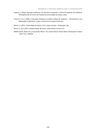 REFERENCIAL de EDUCAÇÃO AMBIENTAL PARA A SUSTENTABILIDADE
- 118 -
Teixeira, F. (2012). Educação ambiental: Um Itinerário Persistente e Crítico de Expansão de Cidadania.
Philosophica 40, Ed. Centro de Filosofia da Universidade de Lisboa, Lisboa.
Teixeira, F, et al. (1999). A Educação Ambiental na Política Pública de Ambiente – UM Historial e uma
Bibliografia de Referência. Lisboa: Instituto de Promoção Ambiental.
Wilson, E. (1997). A Diversidade da Vida (1.ª ed.). Lisboa: Gradiva – Publicações, Lda.
Wilson, E., (Ed.) (1997). Biodiversidade. São Paulo: Editora Nova Fronteira S.A.
WWDR (2015) Water for a Sustainable World. The United Nations World Water Development Report
2015. Paris: UNESCO.
 