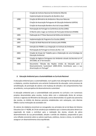 REFERENCIAL de EDUCAÇÃO AMBIENTAL PARA A SUSTENTABILIDADE
- 11 -
Criação do Instituto Nacional do Ambiente (INamb)
Implementação da Campanha da Bandeira Azul
1990 Criação do Ministério do Ambiente e Recursos Naturais
Criação da Associação Portuguesa de Educação Ambiental (ASPEA)
Criação da Associação Bandeira Azul da Europa (ABAE)
1992 Participação de Portugal na Conferência do Rio (1992)
O INamb cede o lugar ao Instituto de Promoção Ambiental (IPAMB)
1995 Publicação do 1º Plano Nacional de Política do Ambiente
1996 Implementação do Programa Eco-Escolas (ABAE)
1997 Criação da Rede Nacional de Ecotecas pelo IPAMB;
2001 Extinção do IPAMB e sua integração no Instituto do Ambiente
Participação de Portugal na Cimeira do Rio + 10
2003 Criação do Grupo de Trabalho para a Elaboração de uma Estratégia de
Educação Ambiental
2006 Criação da Agência Portuguesa do Ambiente através do Decreto-Lei nº
207/2006, de 27 de Outubro
2006 Documento "Década das Nações Unidas da Educação para o
Desenvolvimento Sustentável (2005-2014). Contributos para a sua
dinamização em Portugal"
3. Educação Ambiental para a Sustentabilidade no Currículo Nacional
A educação ambiental para a sustentabilidade, num quadro mais abrangente da educação para
a cidadania, constitui atualmente uma vertente fundamental da educação, como processo de
sensibilização, de promoção de valores e de mudança de atitudes e de comportamentos face
ao ambiente, numa perspetiva do desenvolvimento sustentável.
A educação ambiental para a sustentabilidade está presente no currículo e em numerosos
projetos desenvolvidos pelas escolas, muitos deles com a colaboração direta de serviços
centrais e regionais do Ministério da Educação, outros desenvolvidos no quadro da autonomia
das escolas, no âmbito de diversas parcerias estabelecidas com autarquias, com diversas
ONGA e outras instituições da sociedade civil.
Os valores da cidadania encontram-se consagrados nos princípios da Lei de Bases do Sistema
Educativo (Lei n.º 46/86, de 14 de outubro) que estabelece que o sistema educativo deverá ser
organizado de modo a contribuir para a realização dos alunos, através do pleno
desenvolvimento da sua personalidade, atitude e sentido de cidadania, preparando-os para
uma reflexão consciente sobre os valores espirituais, estéticos, morais e cívicos, no sentido de
assegurar um desenvolvimento cívico equilibrado.
 