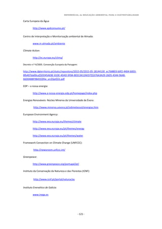 REFERENCIAL de EDUCAÇÃO AMBIENTAL PARA A SUSTENTABILIDADE
- 121 -
Carta Europeia da Água
http://www.apdconsumo.pt/
Centro de Interpretação e Monitorização ambiental de Almada:
www.m-almada.pt/ambiente
Climate Action:
http://ec.europa.eu/clima/
Decreto n.º 4/2005. Convenção Europeia da Paisagem:
http://www.dgterritorio.pt/static/repository/2015-05/2015-05-18144130_ec7b8803-b0f2-4404-b003-
8fb407da00ca$$DD45AEBE-810E-4DAD-9FB4-80313412AED7$$376A3A29-26D5-4344-9648-
66D04B8F9BA5$$file_src$$pt$$1.pdf
EDP – a nossa energia:
http://www.a-nossa-energia.edp.pt/homepage/index.php
Energias Renováveis- Núcleo Minerva da Universidade de Évora:
http://www.minerva.uevora.pt/odimeteosol/energias.htm
European Environment Agency:
http://www.eea.europa.eu/themes/climate
http://www.eea.europa.eu/pt/themes/energy
http://www.eea.europa.eu/pt/themes/water
Framework Convection on Climate Change (UNFCCC):
http://newsroom.unfccc.int/
Greenpeace:
http://www.greenpeace.org/portugal/pt/
Instituto da Conservação da Natureza e das Florestas (ICNF):
http://www.icnf.pt/portal/naturaclas
Instituto Enerxético de Galicia:
www.inega.es
 