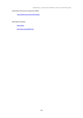 REFERENCIAL de EDUCAÇÃO AMBIENTAL PARA A SUSTENTABILIDADE
- 123 -
United Nation Environment Programme (UNEP):
http://hqweb.unep.org/climatechange/
World Wide Foundation:
www.wwf.pt
http://www.worldwildlife.org
 
